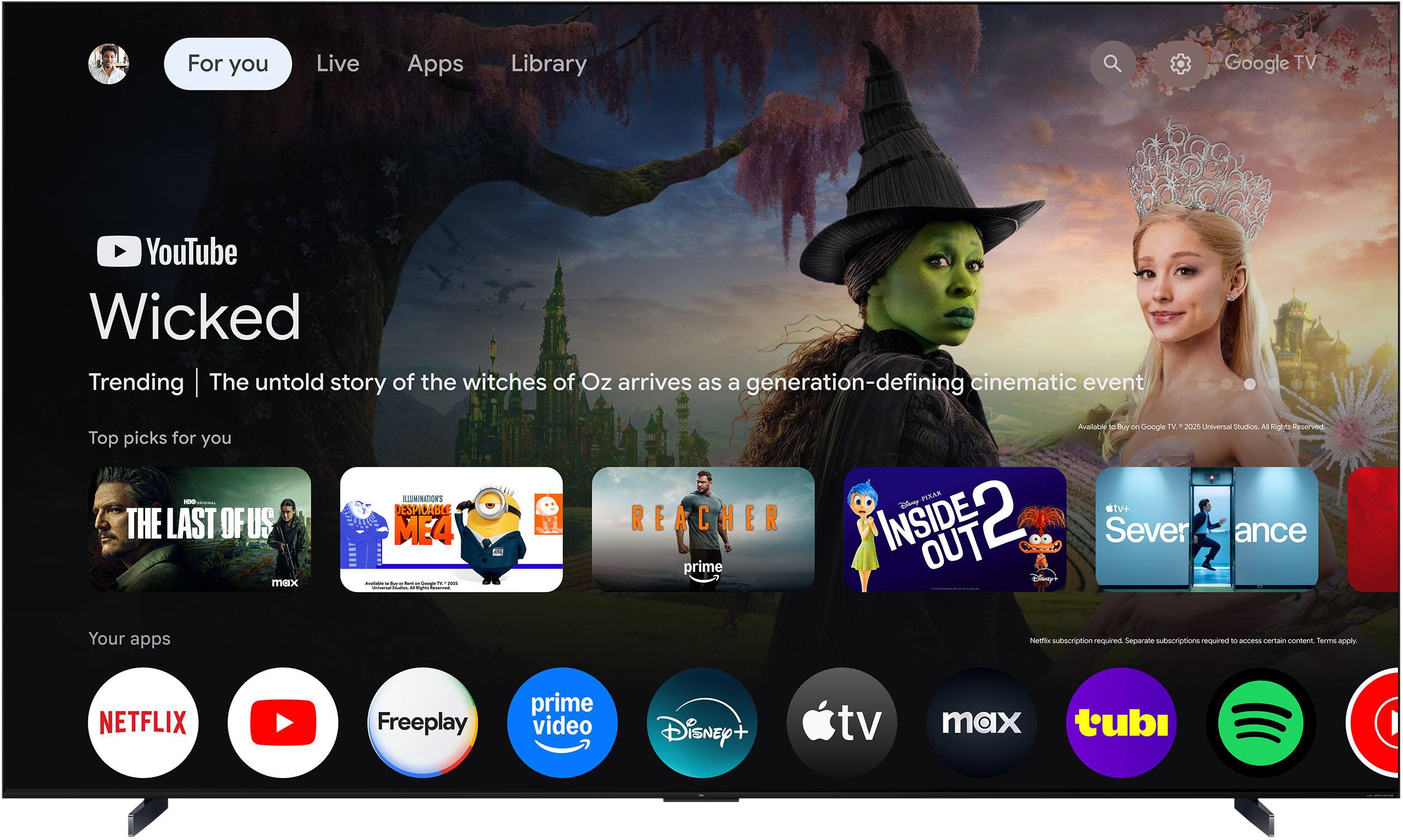 For you  
Live  
Apps  
Library  

YouTube  
Wicked  
Trending | The untold story of the witches of Oz arrives as a generation-defining cinematic event  

Top picks for you  
- THE LAST OF US  
- DESPICABLE ME 4  
- REACHER  
- INSIDE OUT 2  
- Severance  

Your apps  
- NETFLIX  
- YouTube  
- Freeplay  
- prime video  
- Disney+  
- Apple TV  
- max  
- tubi  

Netflix subscription required. Separate subscriptions required to access certain content. Terms apply.  

Available to Buy on Google TV | 2023 Universal Studios. All Rights Reserved.