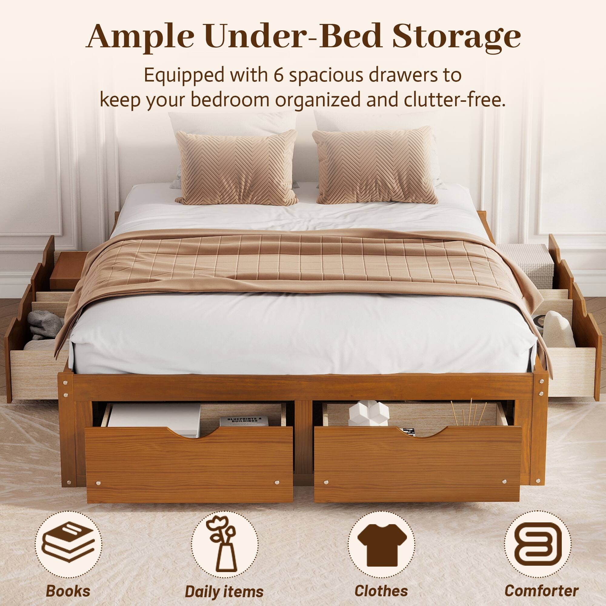 Ample Under-Bed Storage  
Equipped with 6 spacious drawers to keep your bedroom organized and clutter-free.  
Books  
Daily items  
Clothes  
Comforter