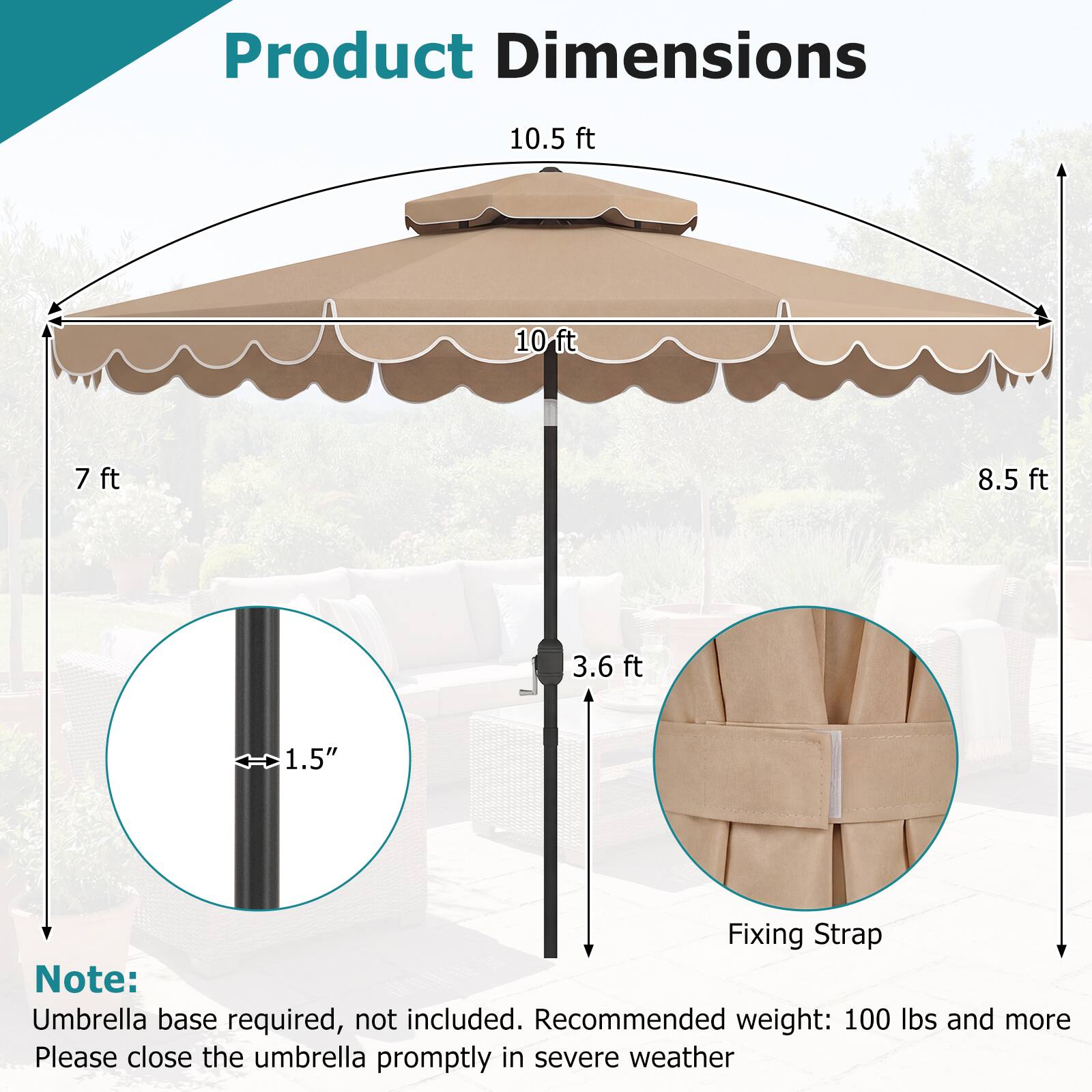 Product Dimensions

- 10.5 ft
- 10 ft
- 7 ft
- 8.5 ft
- 3.6 ft
- 1.5" Fixing Strap

Note: Umbrella base required, not included. Recommended weight: 100 lbs and more. Please close the umbrella promptly in severe weather.