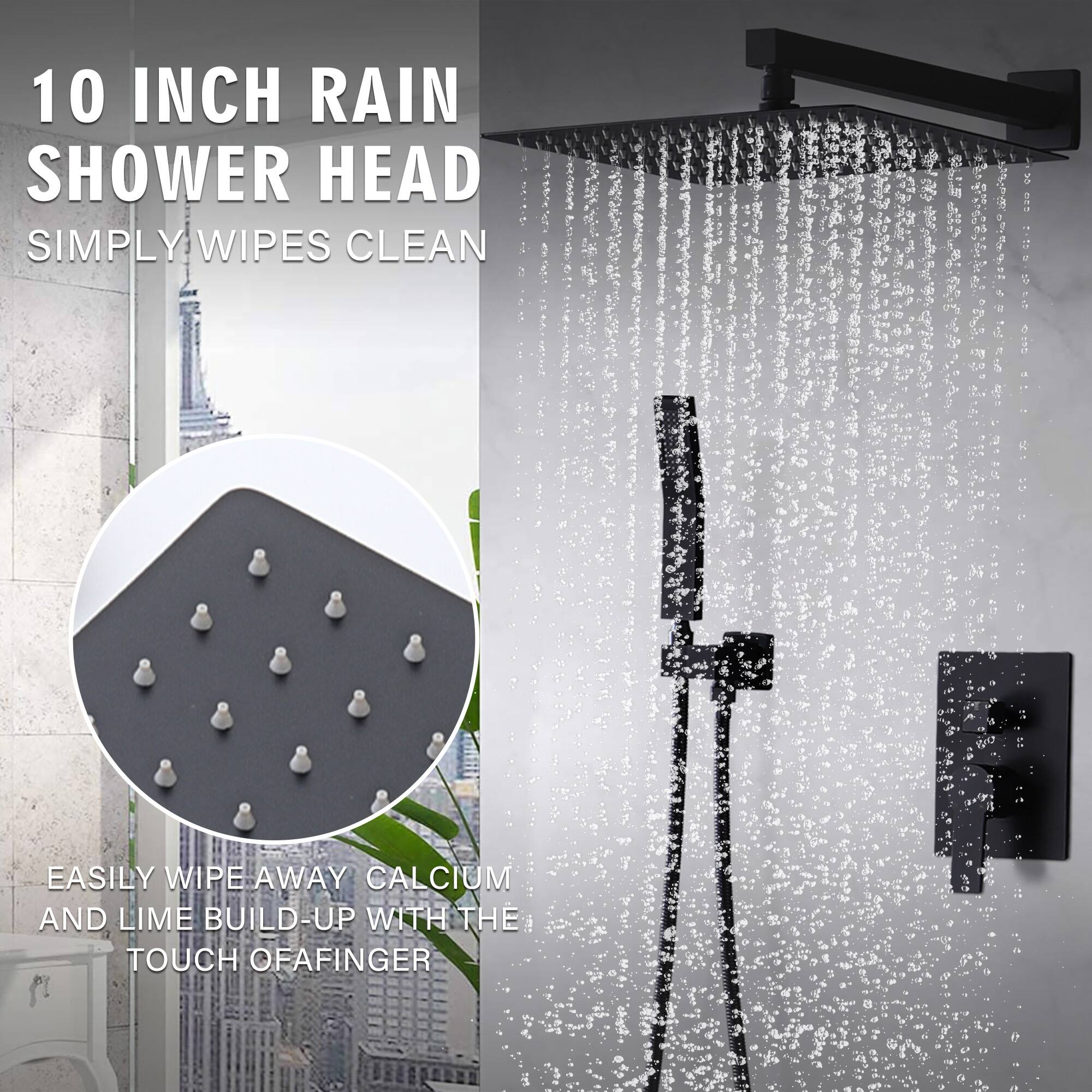 10 INCH RAIN SHOWER HEAD  
SIMPLY WIPES CLEAN  

EASILY WIPE AWAY CALCIUM AND LIME BUILD-UP WITH THE TOUCH OF A FINGER