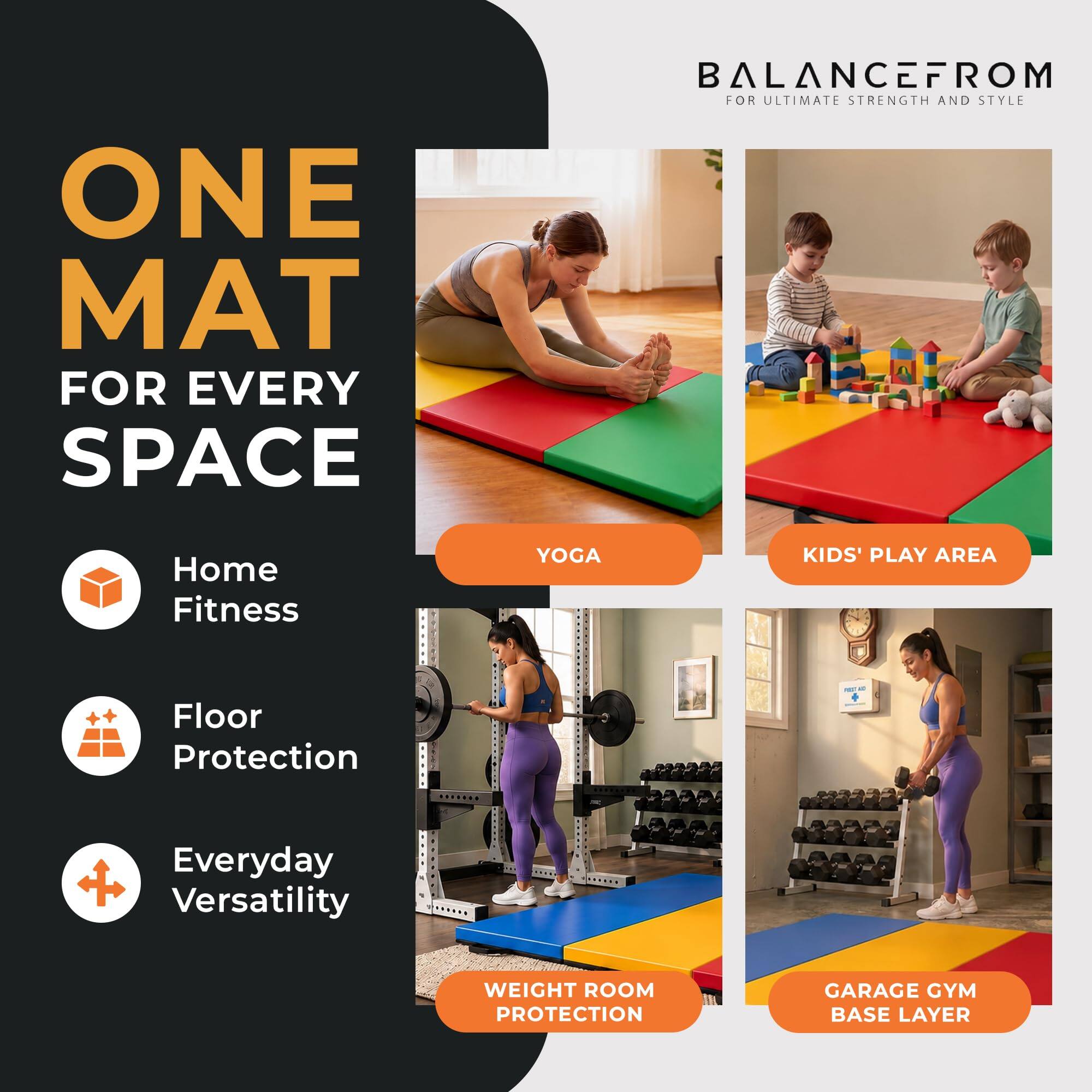 ONE MAT FOR EVERY SPACE

BALANCEFROM FOR ULTIMATE STRENGTH AND STYLE

- Home Fitness
- Floor Protection
- Everyday Versatility

YOGA
KIDS' PLAY AREA
WEIGHT ROOM PROTECTION
GARAGE GYM BASE LAYER