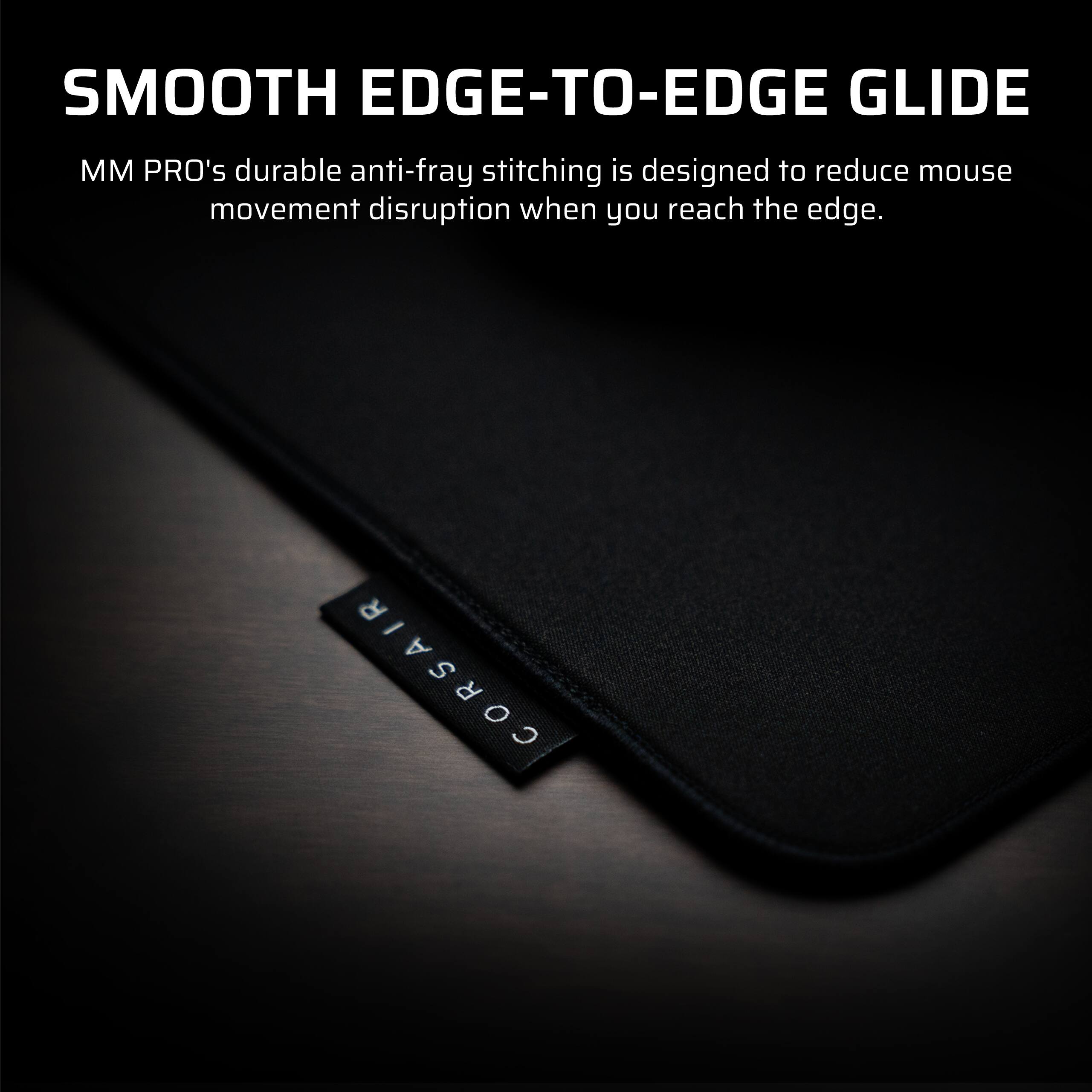 SMOOTH EDGE-TO-EDGE GLIDE

MM PRO's durable anti-fray stitching is designed to reduce mouse movement disruption when you reach the edge.