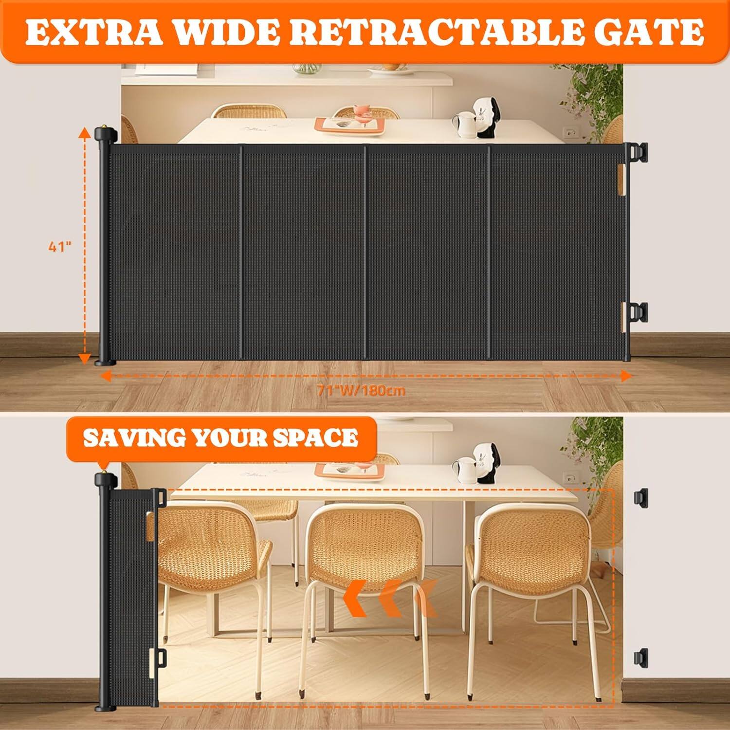EXTRA WIDE RETRACTABLE GATE

41" / 104cm

71"W / 180cm

SAVING YOUR SPACE