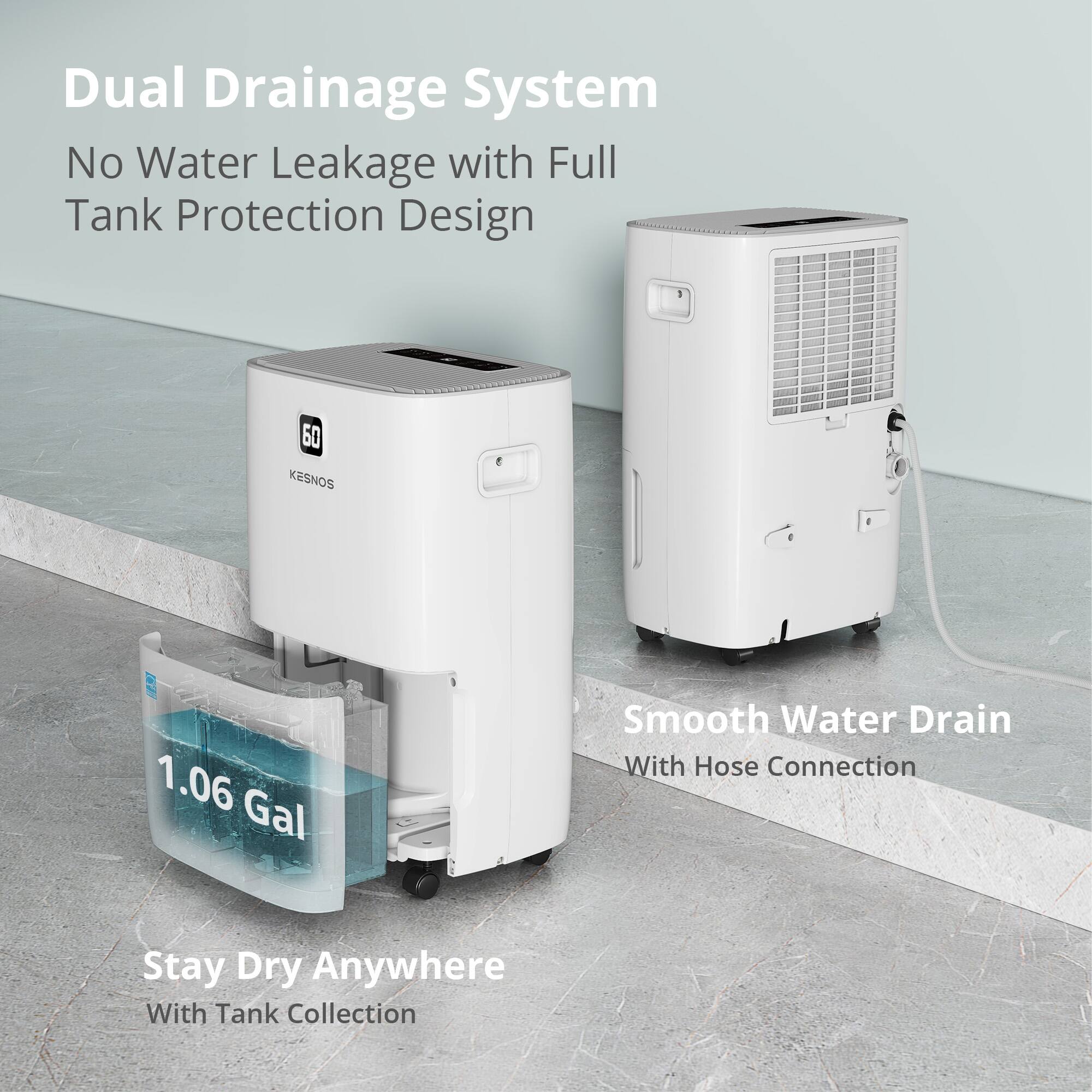 Dual Drainage System  
No Water Leakage with Full Tank Protection Design  

1.06 Gal  
Smooth Water Drain With Hose Connection  

Stay Dry Anywhere With Tank Collection