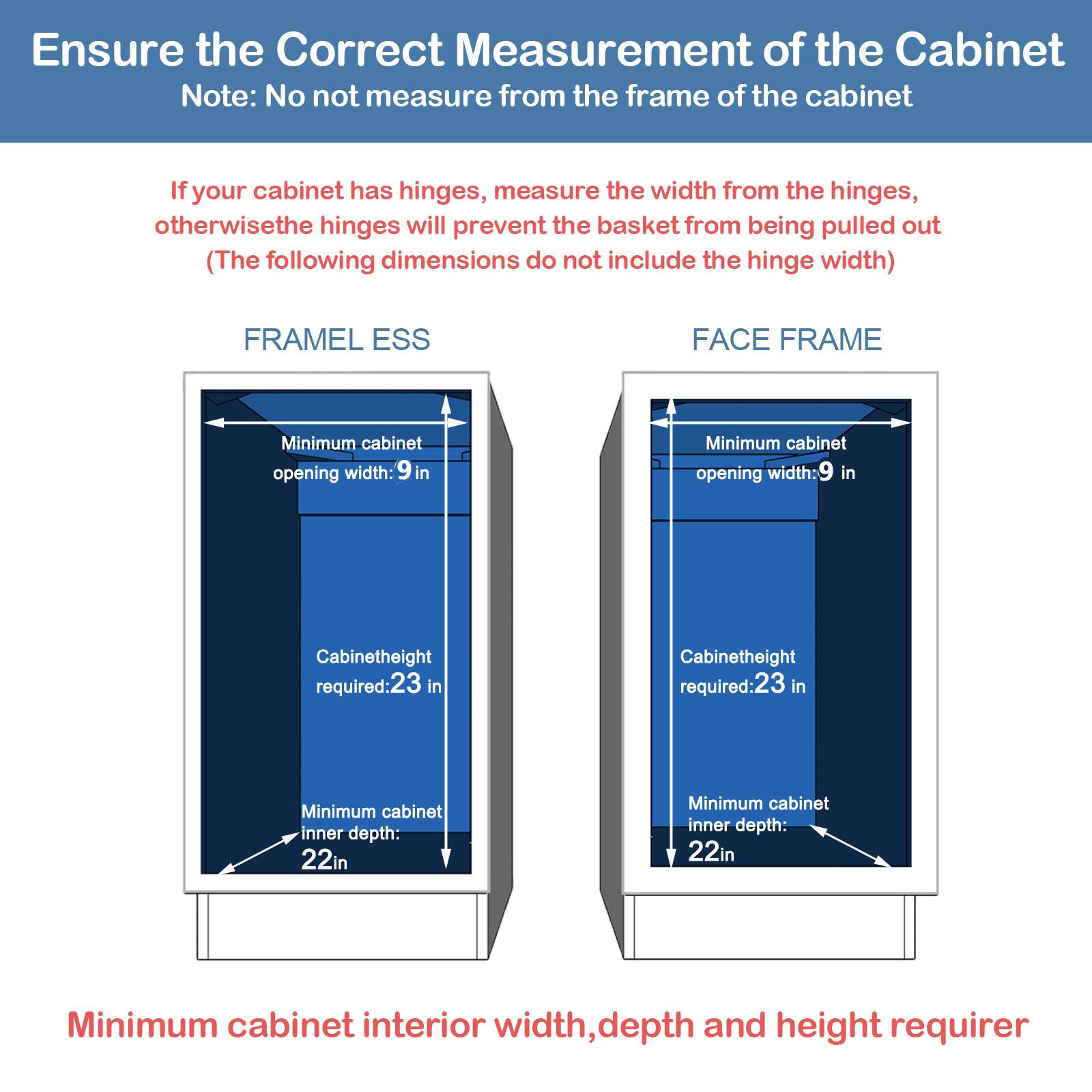 Ensure the Correct Measurement of the Cabinet

Note: No not measure from the frame of the cabinet

If your cabinet has hinges, measure the width from the hinges, otherwise the hinges will prevent the basket from being pulled out (The following dimensions do not include the hinge width)

FRAMELESS
FACE FRAME

Minimum cabinet opening width: 9 in
Cabinetheight required:23 in
Minimum cabinet inner depth: 22in

Minimum cabinet interior width, depth and height requirer