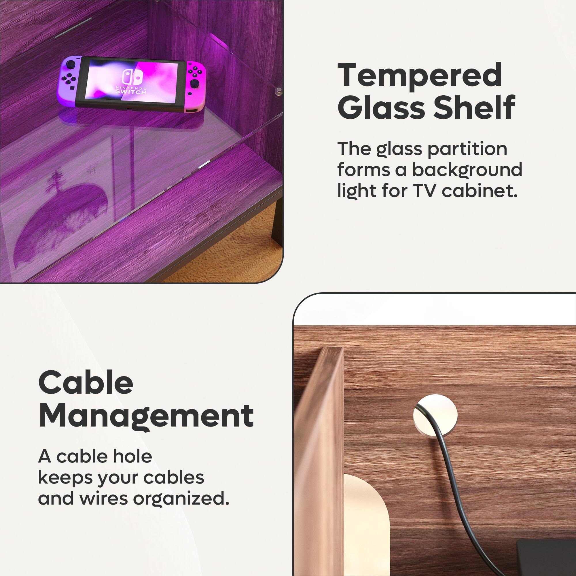 Tempered Glass Shelf
The glass partition forms a background light for TV cabinet.
Cable Management
A cable hole keeps your cables and wires organized.