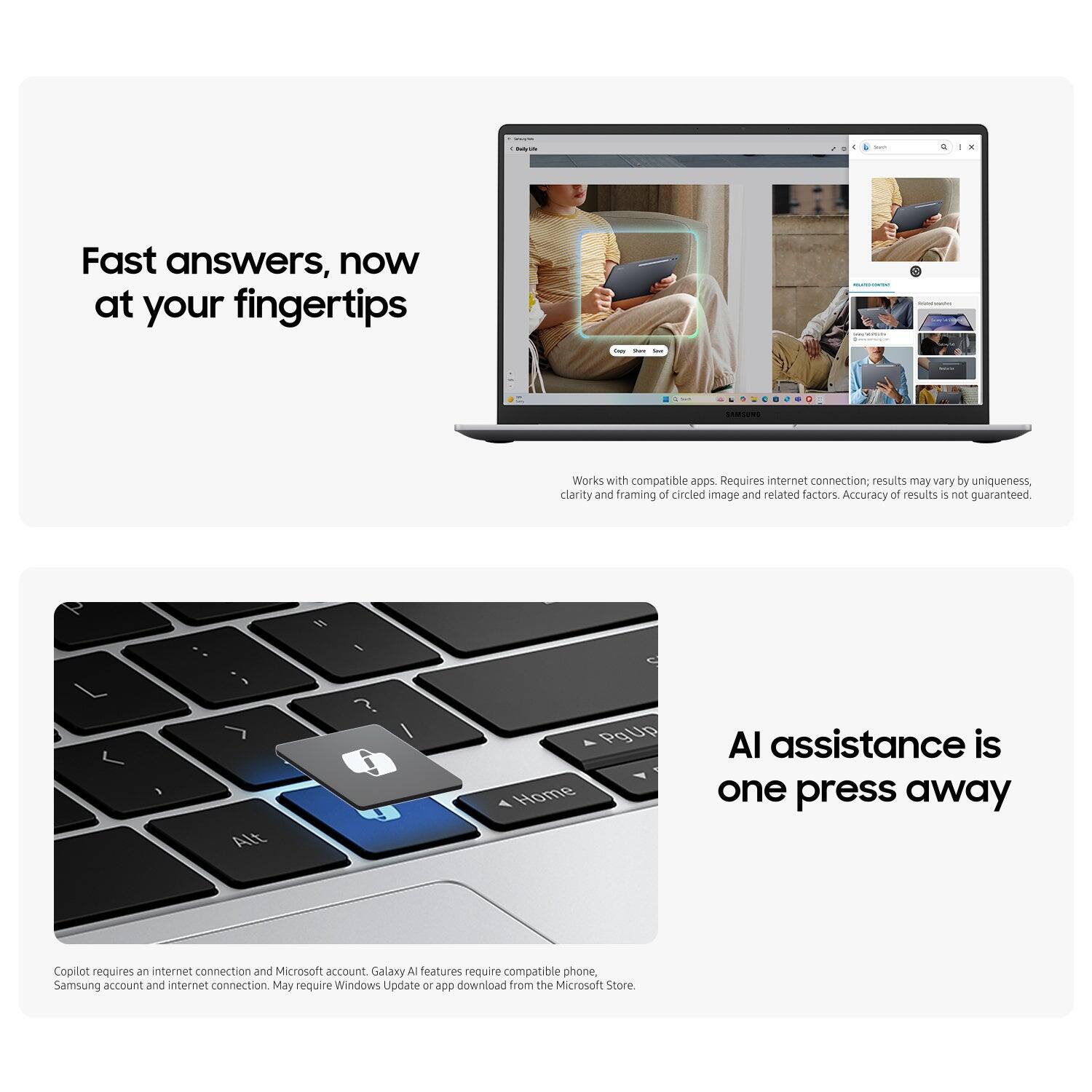 * Fast answers, now at your fingertips
* Works with compatible apps
* Requires internet connection; results may vary by uniqueness, clarity and framing of circled image and related factors
* Accuracy of results is not guaranteed
* AI assistance is one press away
* Copilot requires an internet connection and Microsoft account
* Galaxy Al features require compatible phone, Samsung account and internet connection
* May require Windows Update or app download from the Microsoft Store.