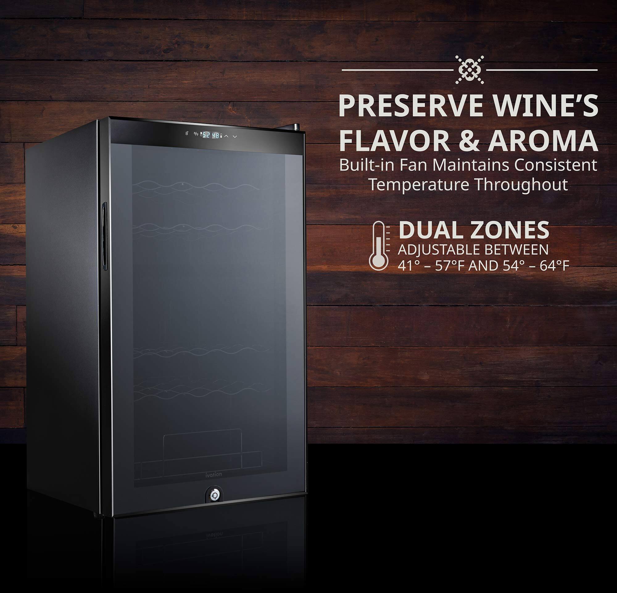 PRESERVE WINE'S FLAVOR & AROMA  
Built-in Fan Maintains Consistent Temperature Throughout  

DUAL ZONES  
ADJUSTABLE BETWEEN 41° - 57°F AND 54° - 64°F