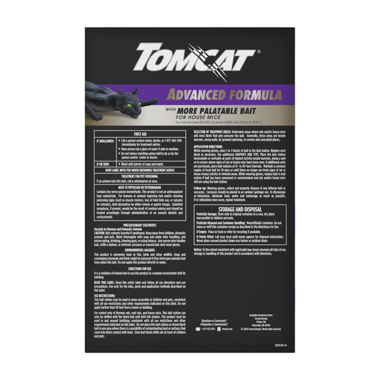 **TOMCAT**  
**ADVANCED FORMULA**  
**WITH MORE PALATABLE BAIT**  
**FOR HOUSE MICE**

---

**FIRST AID**  
**IF SWALLOWED:**  
Call a poison control center, doctor, or 1-877-465-6367 immediately for treatment advice. Do not induce vomiting unless told to do so by the poison control center or doctor.  
**IF SKIN CONTACT:**  
Wash with plenty of soap and water.

**HAVE LABEL WITH YOU WHEN OBTAINING TREATMENT ADVICE**  
**TREATMENT FOR PET POISONING**  
If an animal eats this bait, call a veterinarian at once.  
**NOTE TO PHYSICIAN OR VETERINARIAN**  
Contains the severe poison bromethalin. This product is an anticoagulant rodenticide. If ingested, symptoms may include coughing, muscle weakness, loss of coordination, and death. If symptoms occur, seek medical attention immediately.  
**PRECAUTIONARY STATEMENTS**  
**Animals**  
Keep away from children, domestic animals, and pets.  
**CAUTION**  
This product is extremely toxic to humans and animals. Keep out of