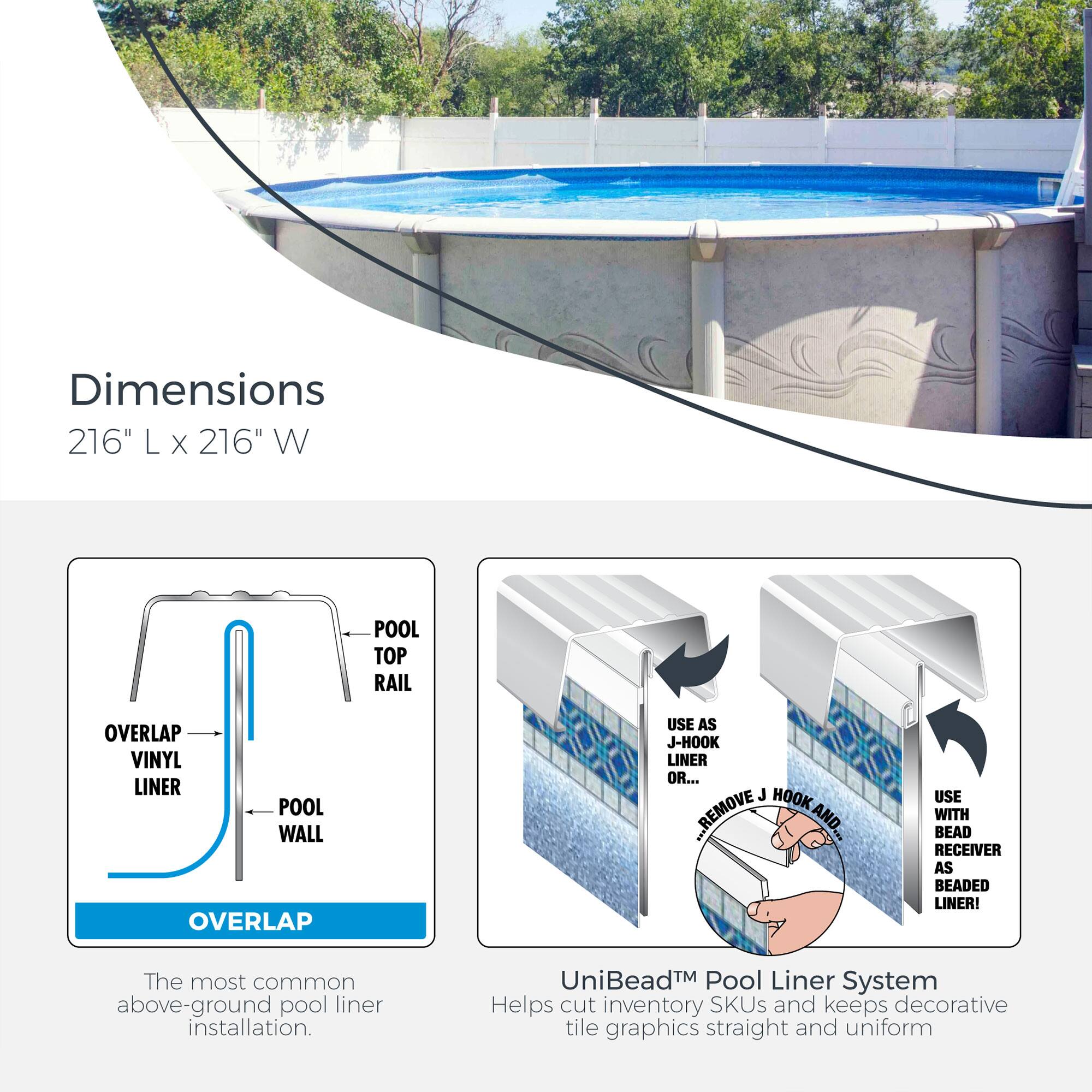 Dimensions: 216" L x 216" W

POOL TOP RAIL OVERLAP VINYL LINER POOL WALL OVERLAP USE AS J-HOOK LINER OR... J HOOK ...REMOVE AND... USE WITH BEAD RECEIVER AS BEADED LINER!

The most common above-ground pool liner installation.

UniBead™ Pool Liner System Helps cut inventory SKUs and keeps decorative tile graphics straight and uniform