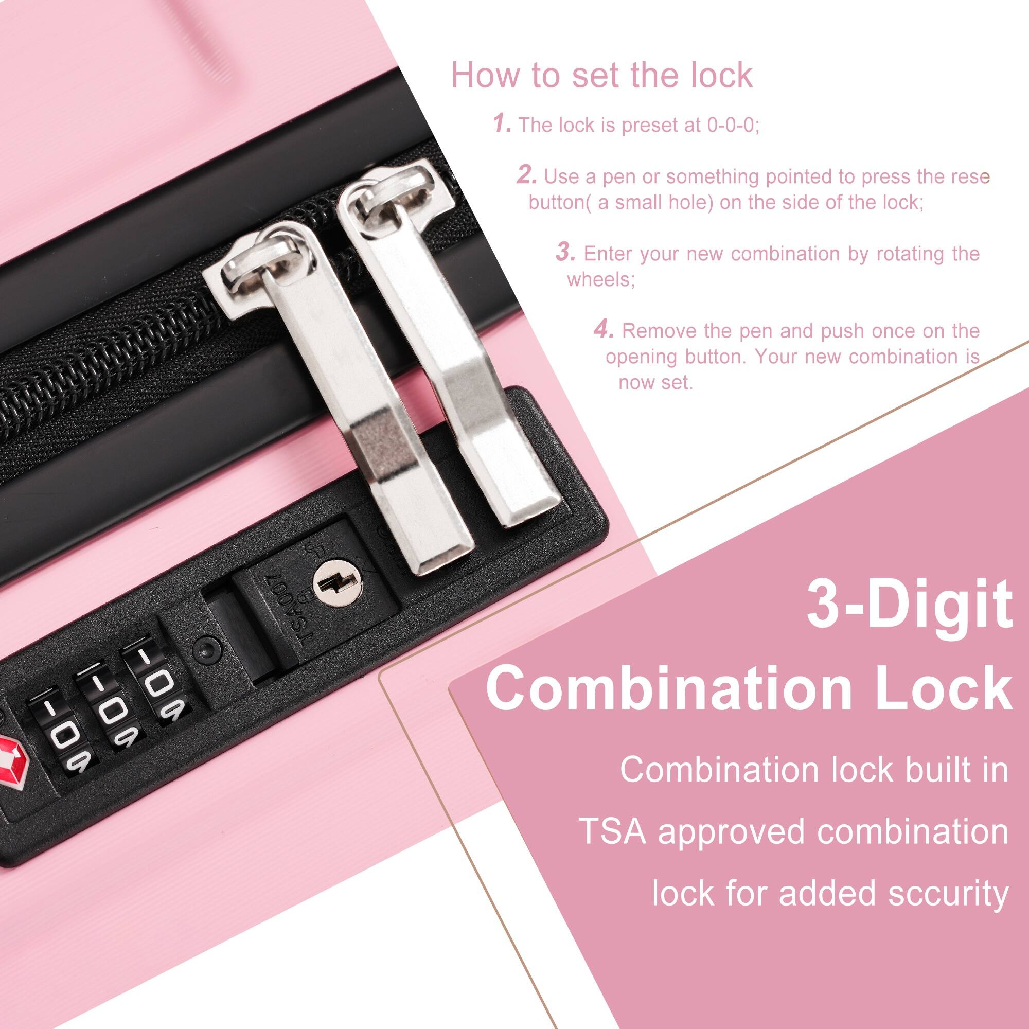 How to set the lock

1. The lock is preset at 0-0-0;
2. Use a pen or something pointed to press the reset button (a small hole) on the side of the lock;
3. Enter your new combination by rotating the wheels;
4. Remove the pen and push once on the opening button. Your new combination is now set.

3-Digit Combination Lock

Combination lock built in TSA approved combination lock for added security