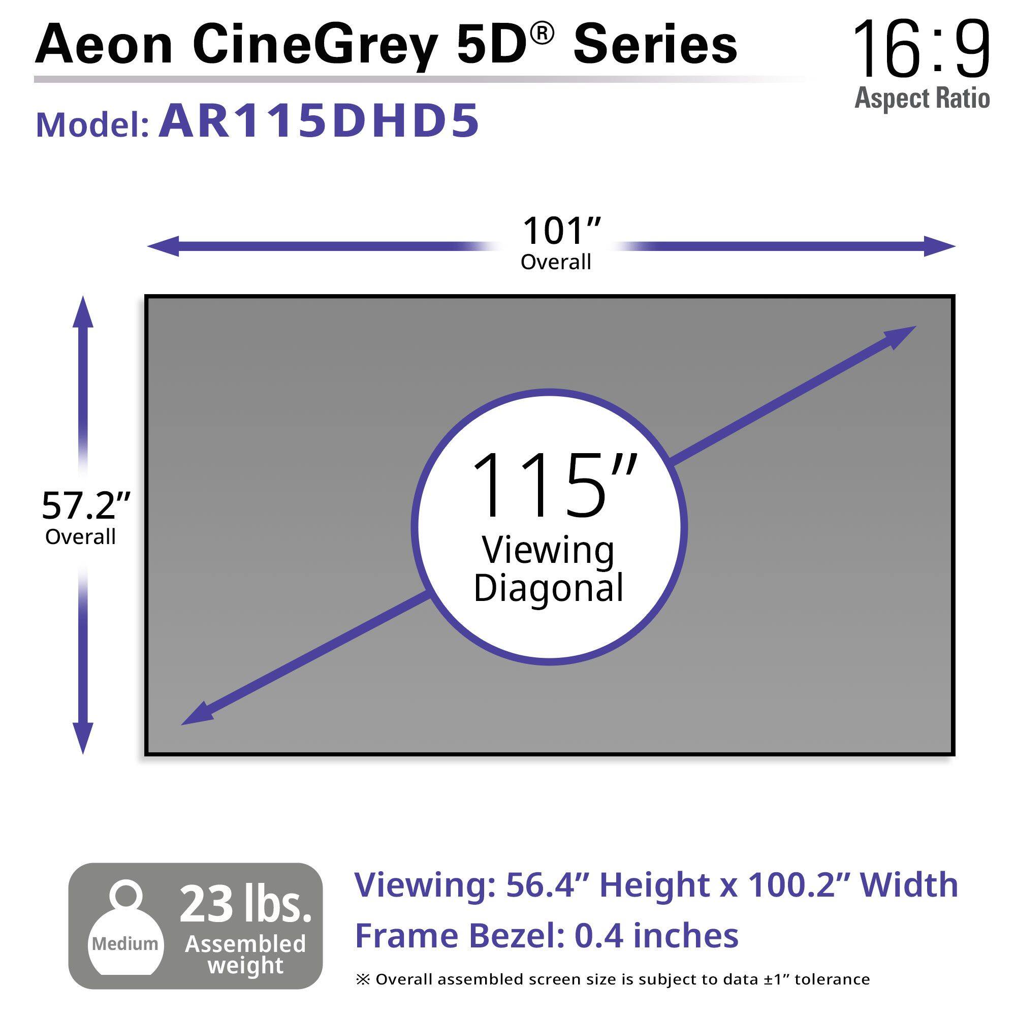 Aeon CineGrey 5D Series Model: AR115DHD5 16:9 Aspect Ratio 101" Overall 57.2" Overall 115" Viewing Diagonal Viewing: 56.4" Height X 100.2" Width 23 lbs. Medium Assembled Frame Bezel: 0.4 inches weight Overall assembled screen size is subject to data tolerance
