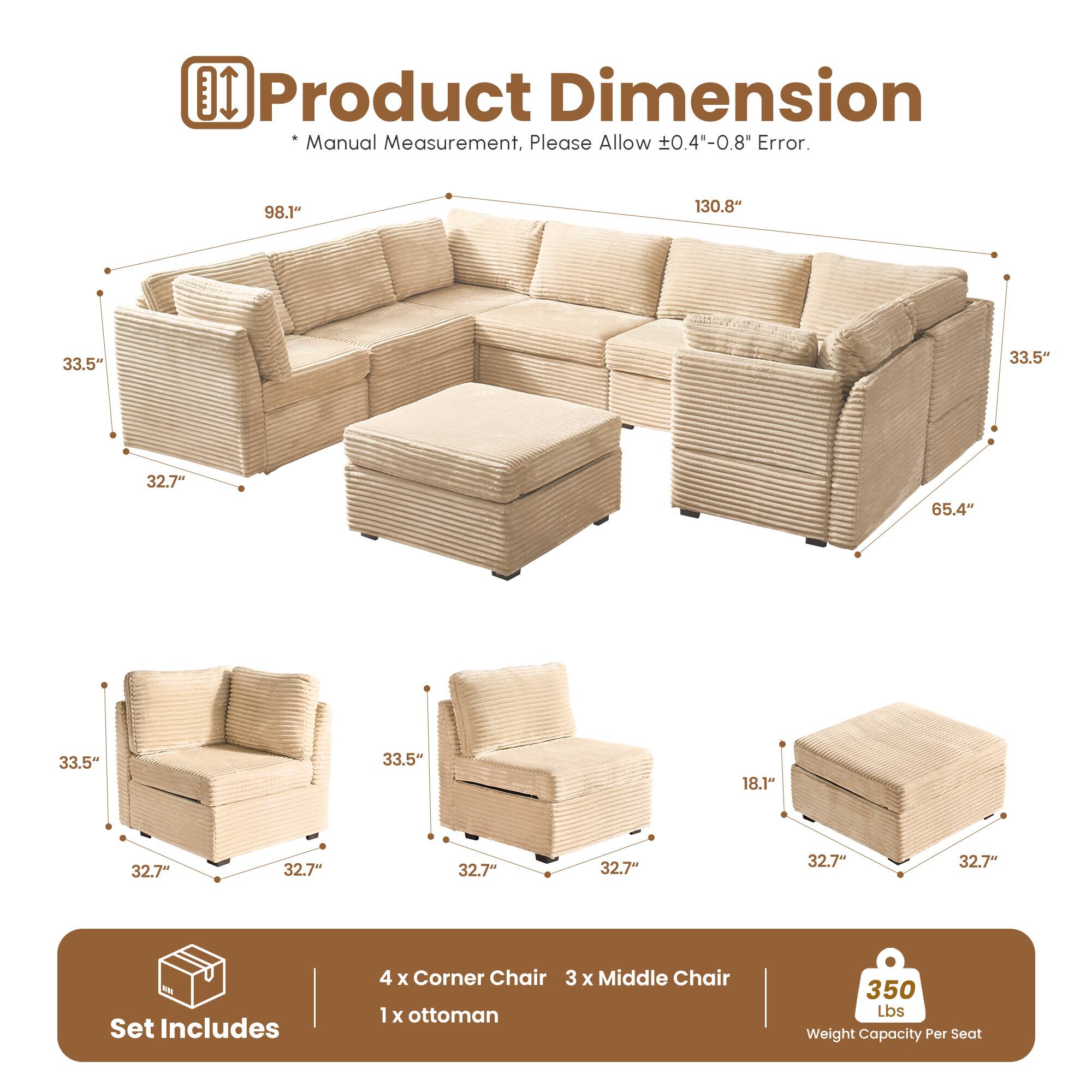 Product Dimension  
* Manual Measurement, Please Allow ±0.4"-0.8" Error.  

98.1" 130.8" 33.5" 33.5" 32.7" 65.4" 33.5" 33.5" 18.1" 32.7" 32.7" 32.7" 32.7" 32.7" 32.7"  

Set Includes  
4 x Corner Chair  
3 x Middle Chair  
1 x Ottoman  

350 Lbs Weight Capacity Per Seat