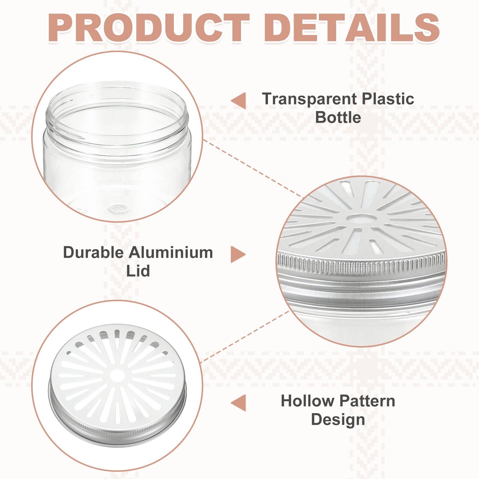 PRODUCT DETAILS

Transparent Plastic Bottle

Durable Aluminium Lid

Hollow Pattern Design