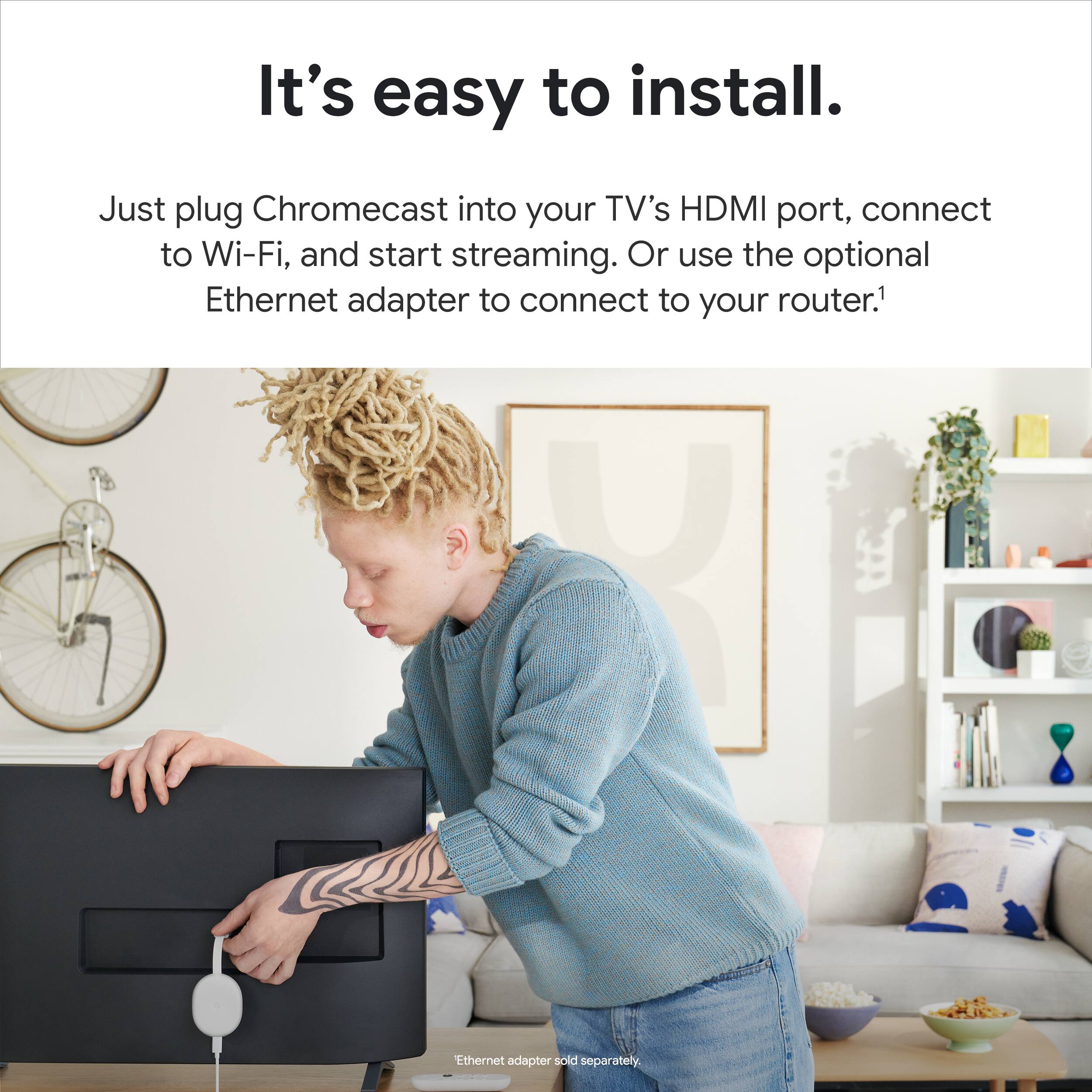 "It's easy to install. Just plug Chromecast into your TV's HDMI port, connect to Wi-Fi, and start streaming. Or use the optional Ethernet adapter to connect to your router. (1 X Ethernet adapter sold separately.)"