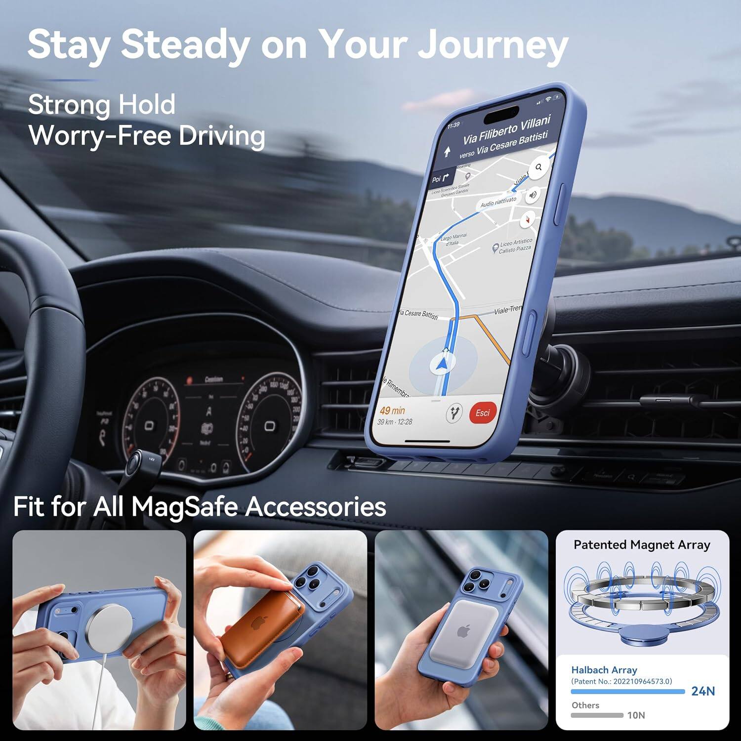 Stay Steady on Your Journey  
Strong Hold  
Worry-Free Driving  

Filiberto Villani  
Via Cesare Battisti verso Via Pol  
Audio nattivate  
Mar  
(cm) Artistico Calisto Plator  
Cesare  
Viale N  
0  
49 min 39km 12:28  
Esci  

Fit for All MagSafe Accessories  

Patented Magnet Array  
Halbach Array (Patent No.: 202210964573.0)  
24N  
Others 10N