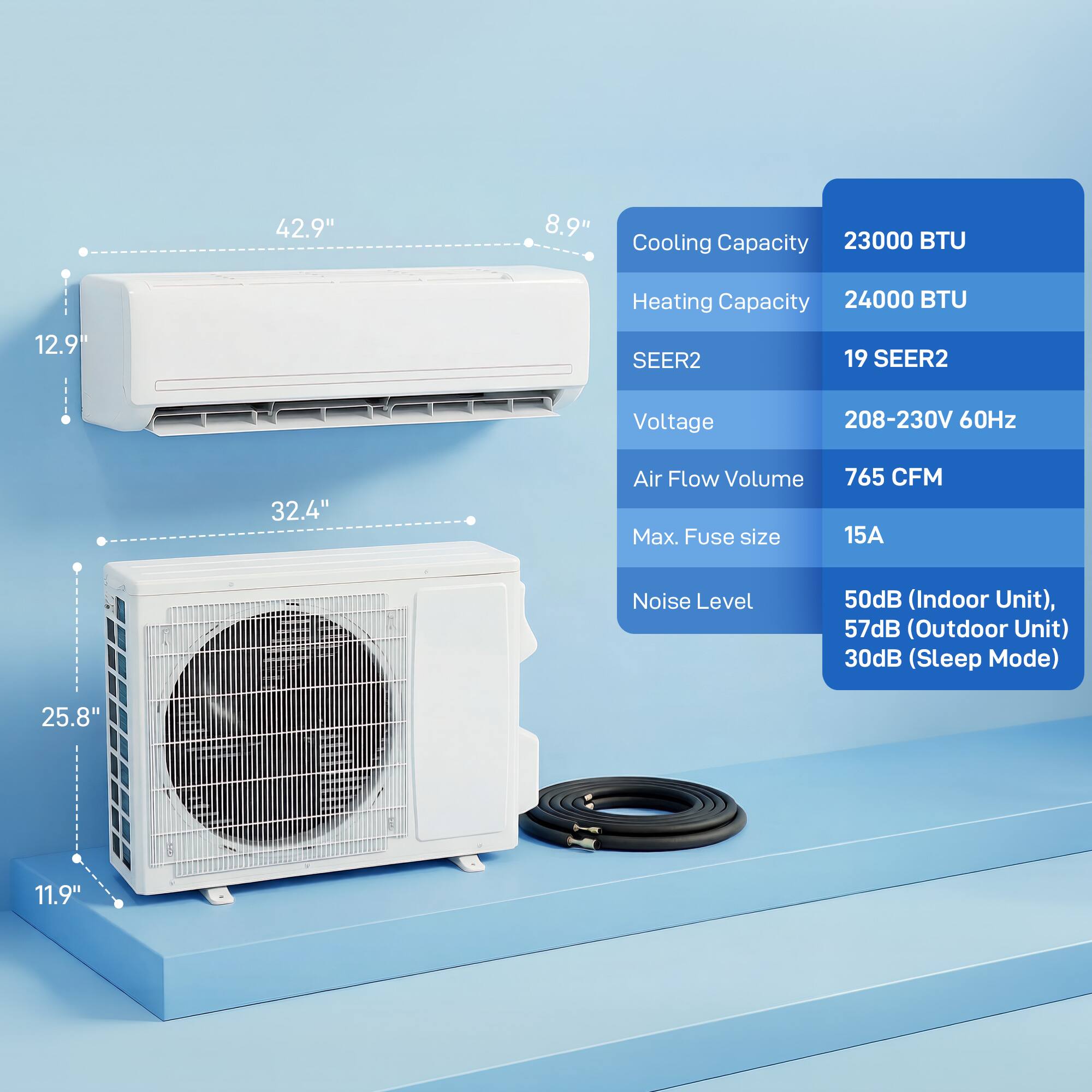 42.9" x 8.9" x 12.9"  
Cooling Capacity: 23000 BTU  
Heating Capacity: 24000 BTU  
SEER2: 19 SEER2  
Voltage: 208-230V 60Hz  
Air Flow Volume: 765 CFM  
Max. Fuse size: 15A  
Noise Level: 50dB (Indoor Unit), 57dB (Outdoor Unit), 30dB (Sleep Mode)  
32.4" x 25.8" x 11.9"