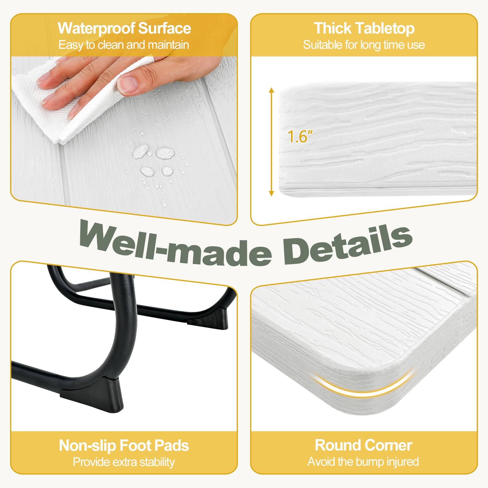 - Waterproof Surface
  - Easy to clean and maintain

- Thick Tabletop
  - Suitable for long time use
  - 1.6"

- Well-made Details
  - Non-slip Foot Pads
    - Provide extra stability

- Round Corner
  - Avoid the bump injured