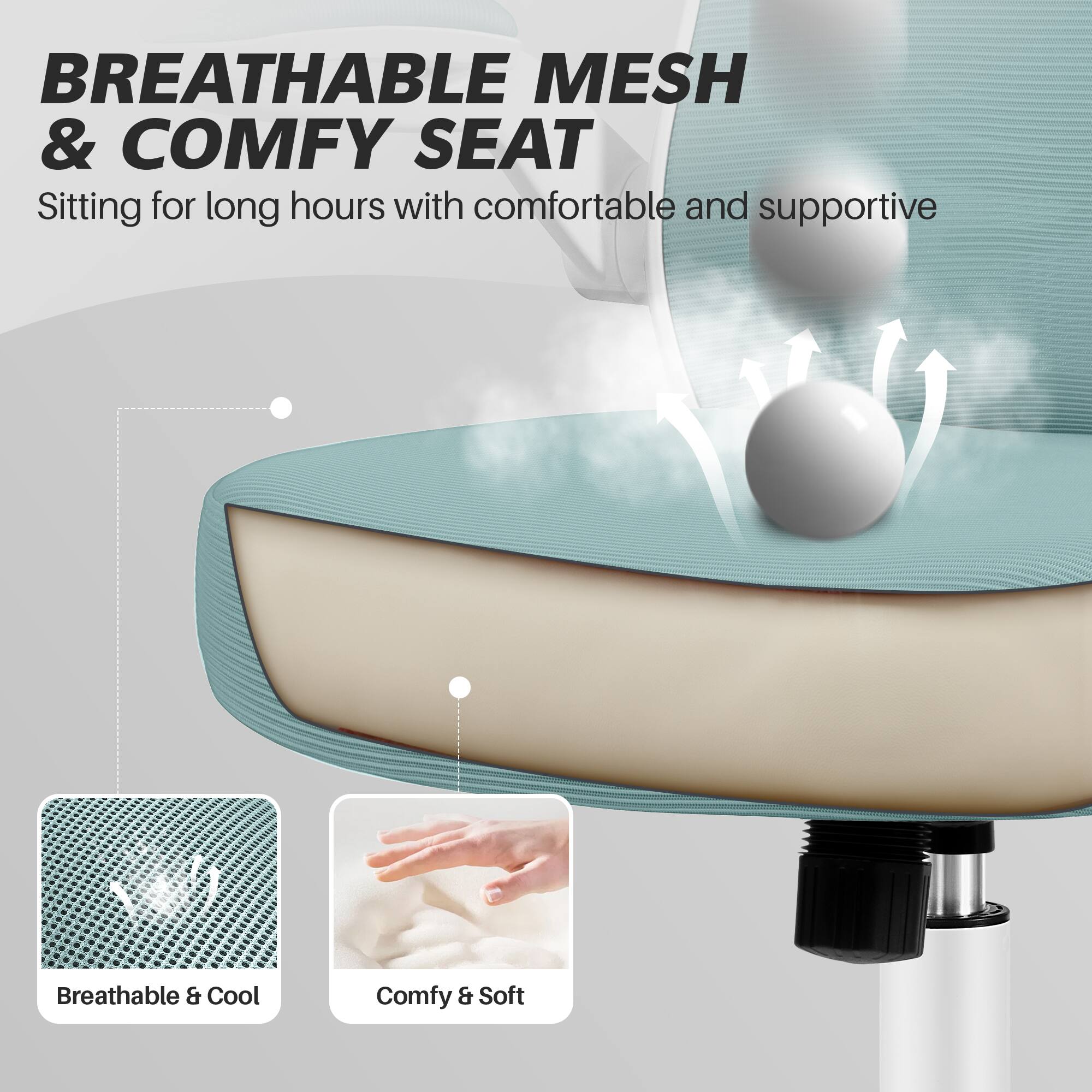 BREATHABLE MESH & COMFY SEAT

Sitting for long hours with comfortable and supportive

Breathable & Cool
Comfy & Soft