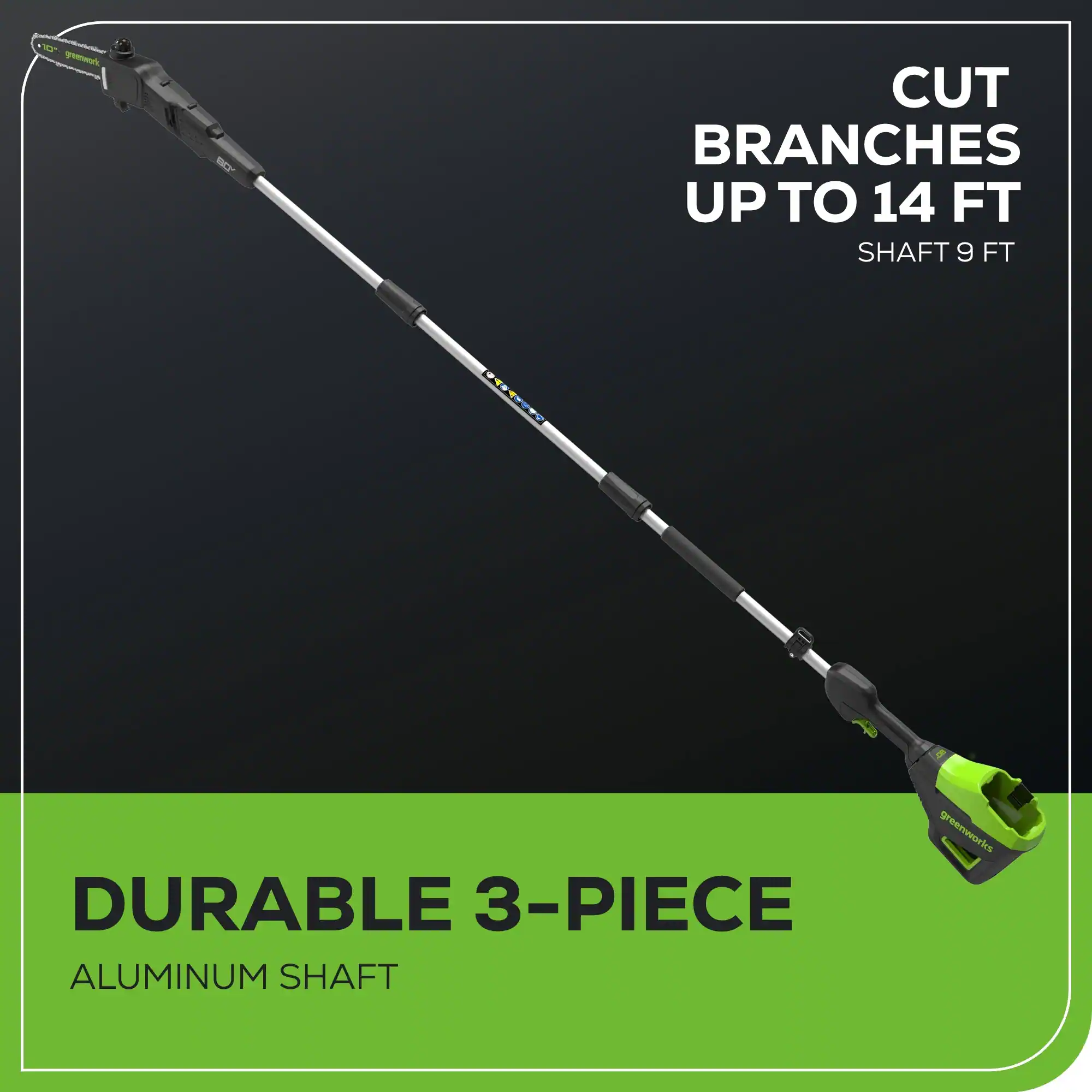 10 greenworks  
CUT BRANCHES UP TO 14 FT  
SHAFT 9 FT  

DURABLE 3-PIECE ALUMINUM SHAFT