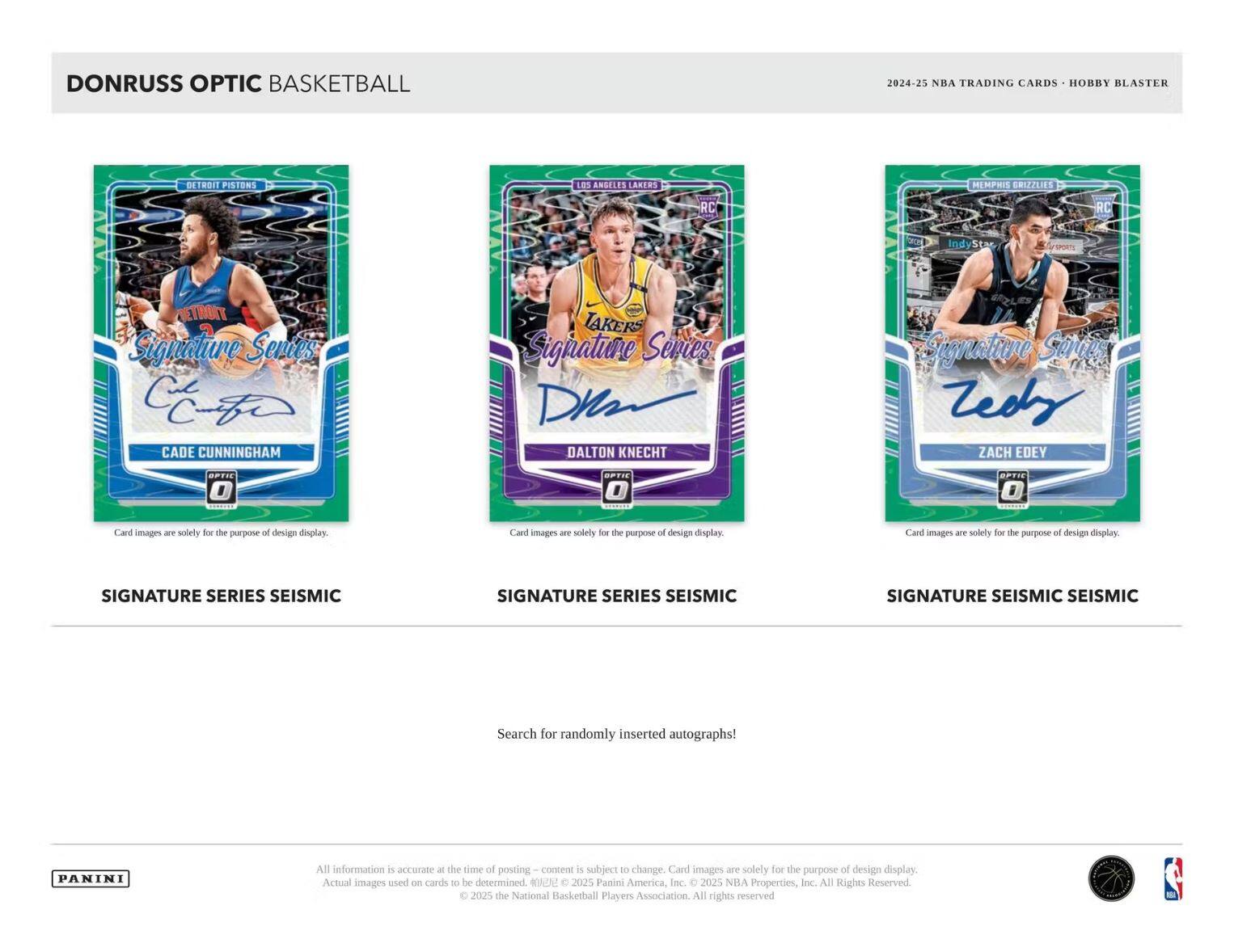 **DONRUSS OPTIC BASKETBALL**

**2024-25 NBA TRADING CARDS • HOBBY BLASTER**

---

**DETROIT PISTONS**

**Signature Series**

**CADE CUNNINGHAM**

**SIGNATURE SERIES SEISMIC**

---

**LOS ANGELES LAKERS**

**Signature Series**

**DALTON KNECHT**

**SIGNATURE SERIES SEISMIC**

---

**MEMPHIS GRIZZLIES**

**Signature Series**

**ZACH EDEY**

**SIGNATURE SEISMIC SEISMIC**

---

**Search for randomly inserted autographs!**

---

**Card images are solely for the purpose of design display.**

**All information is accurate at the time of posting – content is subject to change. Actual images used on cards to be determined. © 2025 Panini America, Inc. © 2025 NBA Properties, Inc. All Rights Reserved. © 2025 the National Basketball Players Association. All rights reserved.**

---

**PANINI**