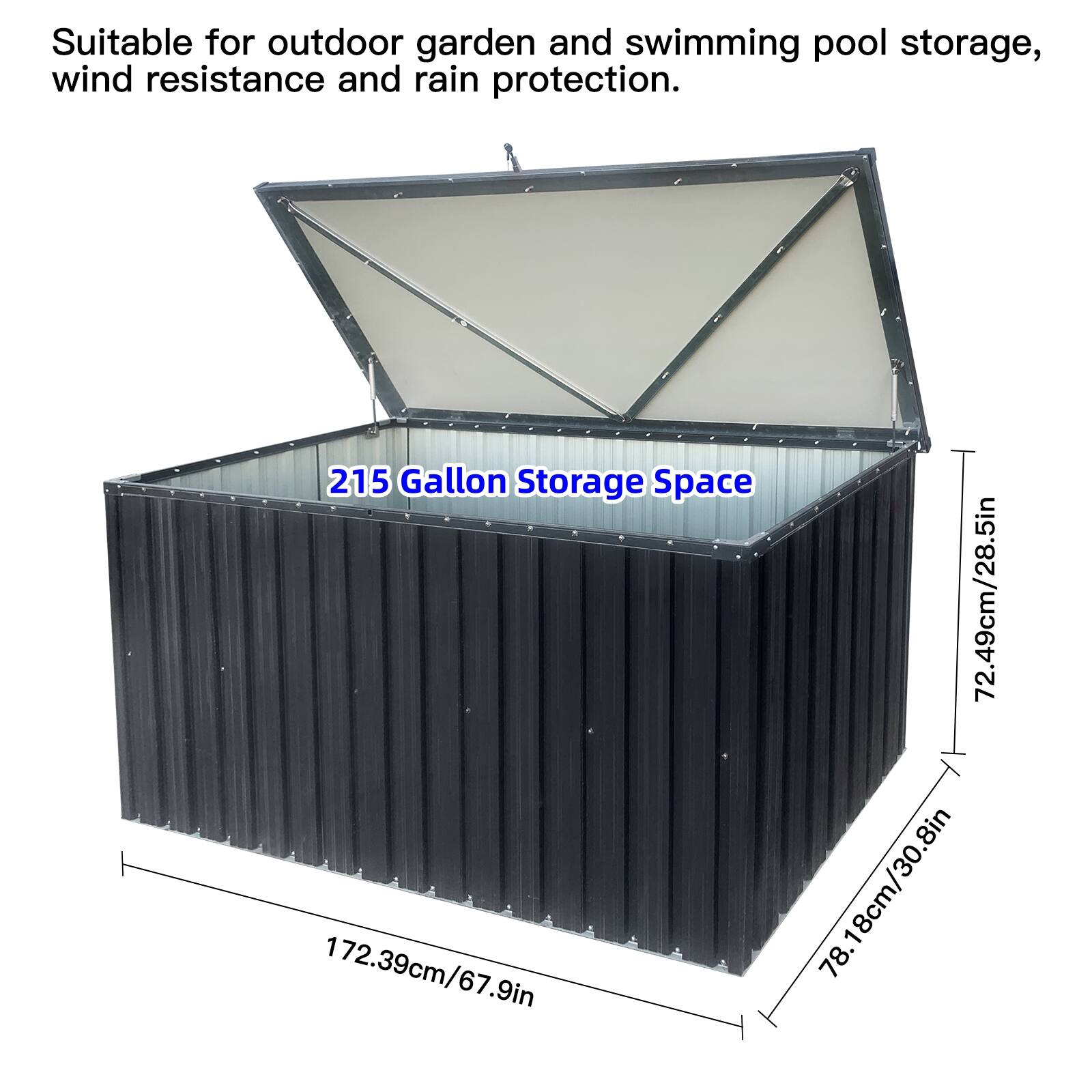 Suitable for outdoor garden and swimming pool storage, wind resistance and rain protection.

215 Gallon Storage Space

72.49cm/28.5in  
172.39cm/67.9in  
78.18cm/30.8in