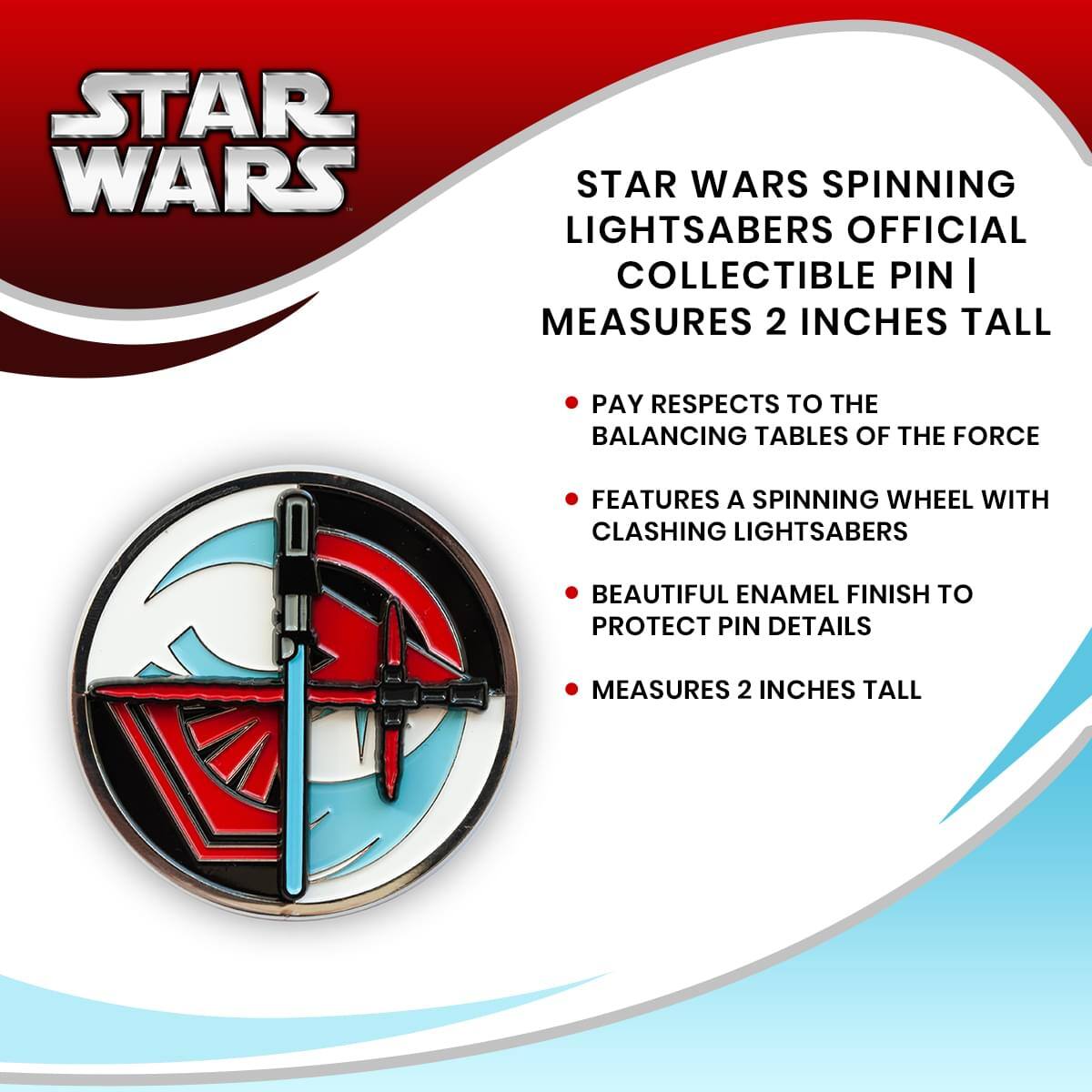 STAR WARS SPINNING LIGHTSABERS OFFICIAL COLLECTIBLE PIN | MEASURES 2 INCHES TALL

- PAY RESPECTS TO THE BALANCING TABLES OF THE FORCE
- FEATURES A SPINNING WHEEL WITH CLASHING LIGHTSABERS
- BEAUTIFUL ENAMEL FINISH TO PROTECT PIN DETAILS
- MEASURES 2 INCHES TALL