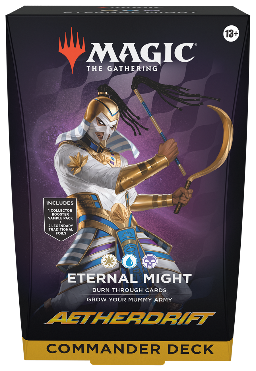 MAGIC THE GATHERING  
ETERNAL MIGHT  
13+  

INCLUDES  
1 COLLECTOR BOOSTER SAMPLE PACK  
+ 2 LEGENDARY TRADITIONAL FOILS  

ETERNAL MIGHT  
BURN THROUGH CARDS  
GROW YOUR MUMMY ARMY  

AETHERDRIFT  
COMMANDER DECK