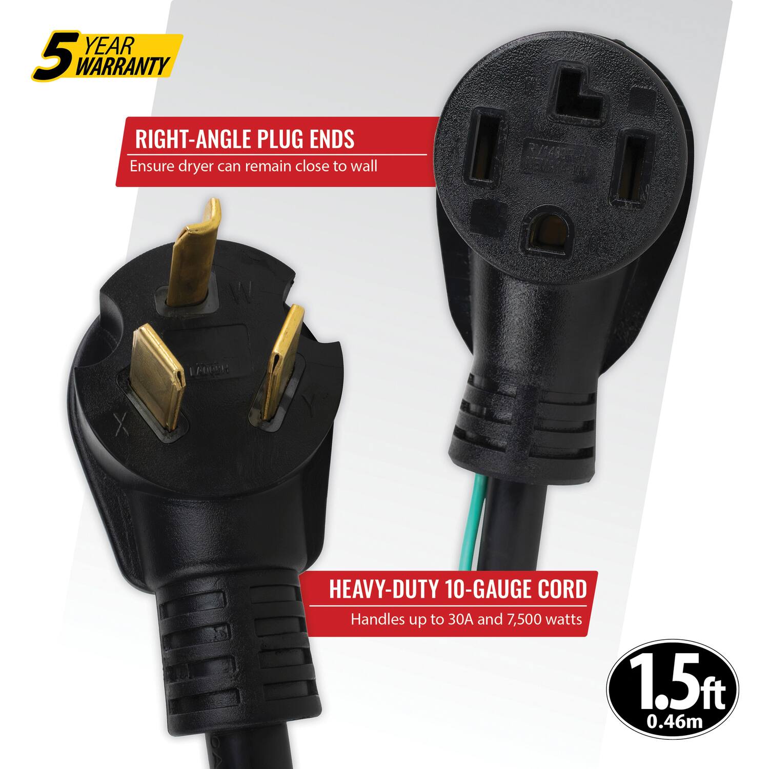 5 YEAR WARRANTY

RIGHT-ANGLE PLUG ENDS
Ensure dryer can remain close to wall

HEAVY-DUTY 10-GAUGE CORD
Handles up to 30A and 7,500 watts

1.5ft
0.46m
