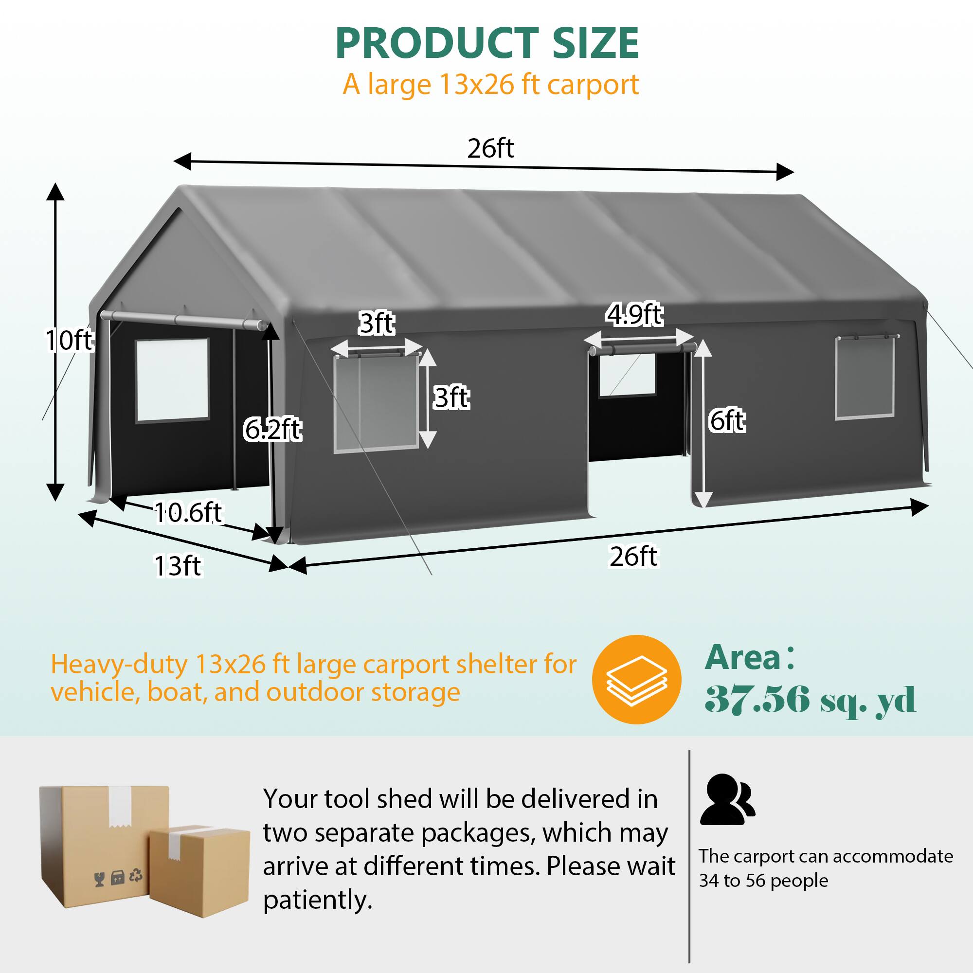 PRODUCT SIZE

A large 13x26 ft carport

26ft 10ft 3ft 4.9ft 6.2ft 3ft 6ft 10.6ft 13ft 26ft

Heavy-duty 13x26 ft large carport shelter for vehicle, boat, and outdoor storage

Area: 37.56 sq. yd

Your tool shed will be delivered in two separate packages, which may arrive at different times. Please wait patiently.

The carport can accommodate 34 to 56 people