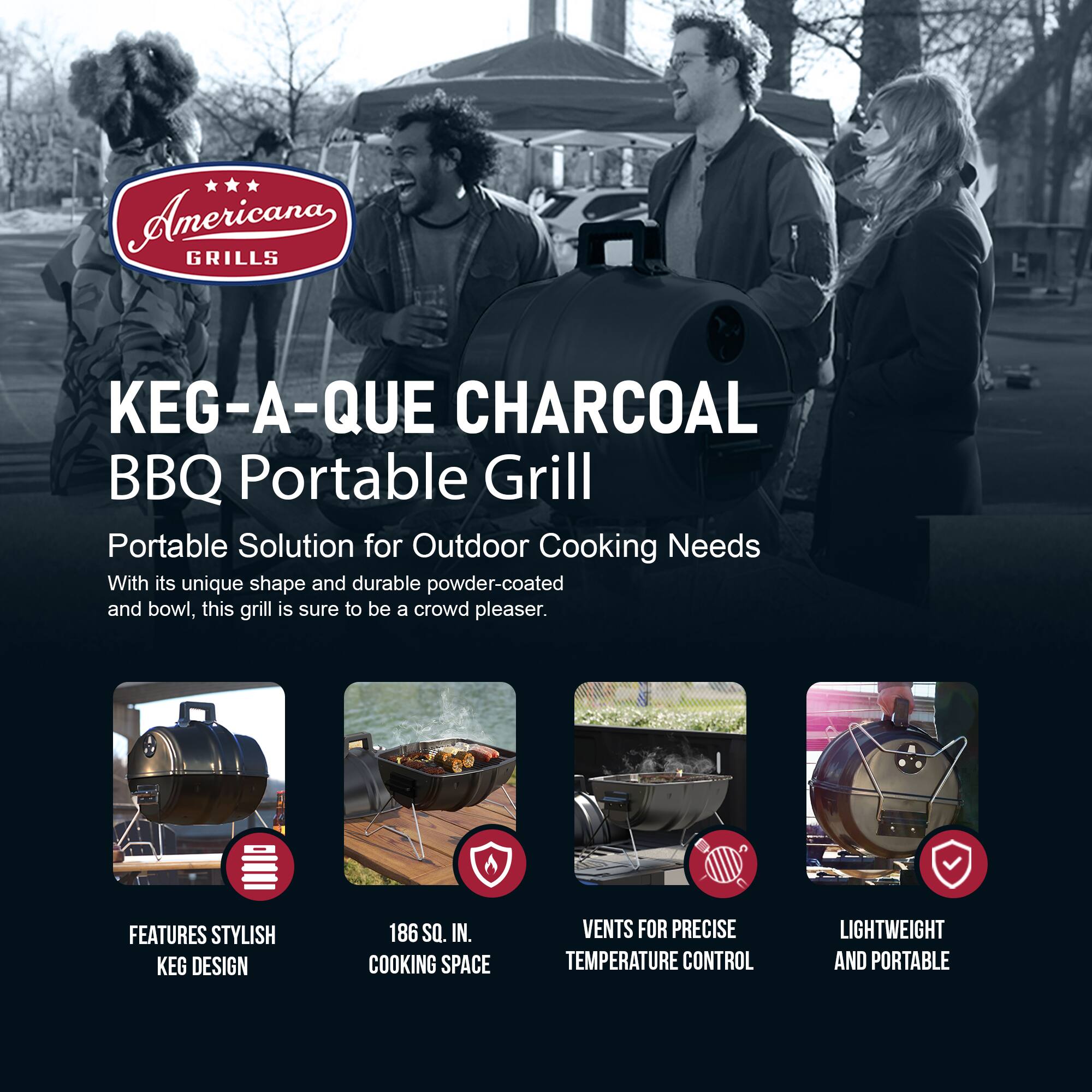 Americana GRILLS  
KEG-A-QUE CHARCOAL BBQ Portable Grill  

Portable Solution for Outdoor Cooking Needs  

With its unique shape and durable powder-coated and bowl, this grill is sure to be a crowd pleaser.  

FEATURES  
- STYLISH KEG DESIGN  
- 186 SQ. IN. COOKING SPACE  
- VENTS FOR PRECISE TEMPERATURE CONTROL  
- LIGHTWEIGHT AND PORTABLE