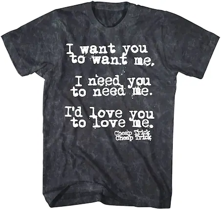 I want you to want me.
I need you to need me.
I'd love you to love me.
Cheap Trick
Cheap Trick