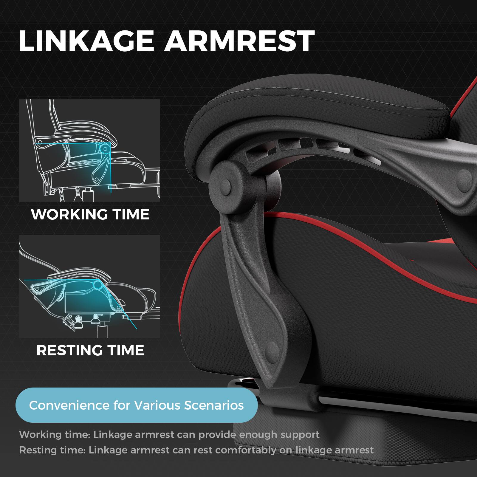 LINKAGE ARMREST

WORKING TIME

RESTING TIME

Convenience for Various Scenarios

Working time: Linkage armrest can provide enough support

Resting time: Linkage armrest can rest comfortably on linkage armrest