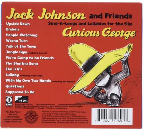 Jack Johnson and Friends  
Upside Down  
Sing-A-Longs and Lullabies for the film  
Curious George  

Broken  
People Watching  
Wrong Turn  
Talk of the Town  
Jungle Gym (featuring a. Love)  
We're Going to be Friends  
The Sharing Song  
The 3 R's  
Lullaby (featuring Mott Costa)  
With My Own Two Hands (featuring Ben Harper)  
Questions  
Supposed to Be  

1 INSTVN  
PLANET  
portion of the proceeds from this to in Printed on recycled  

FBI Anti-Piracy and Tl o 2005 Warning: Curious George & (om) 2008 a Unauthorized WARNING copying is punishable VL N A Corp under federal law.  

6 02498 79698 6