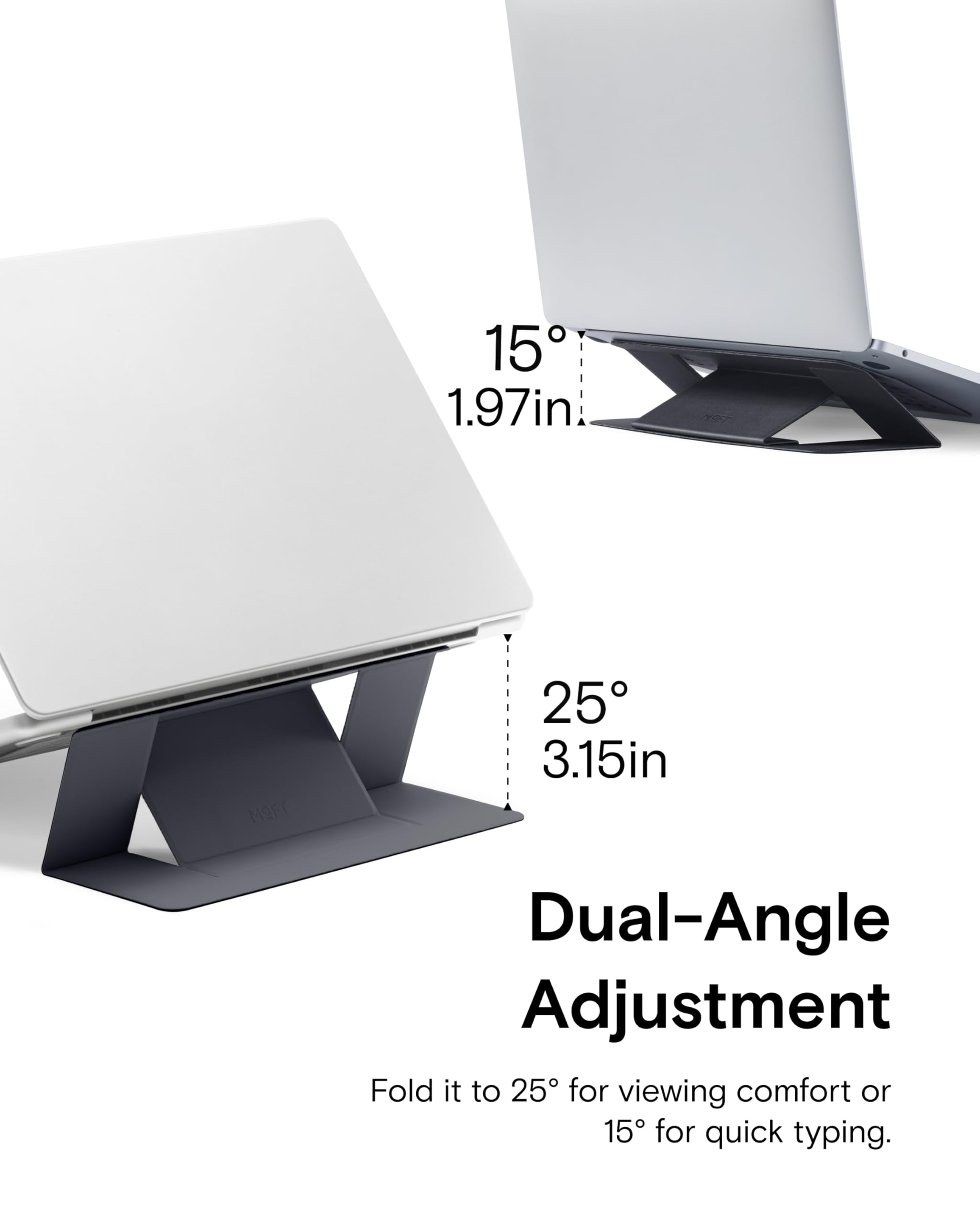 15° 1.97in  
25° 3.15in  

Dual-Angle Adjustment  
Fold it to 25° for viewing comfort or 15° for quick typing.