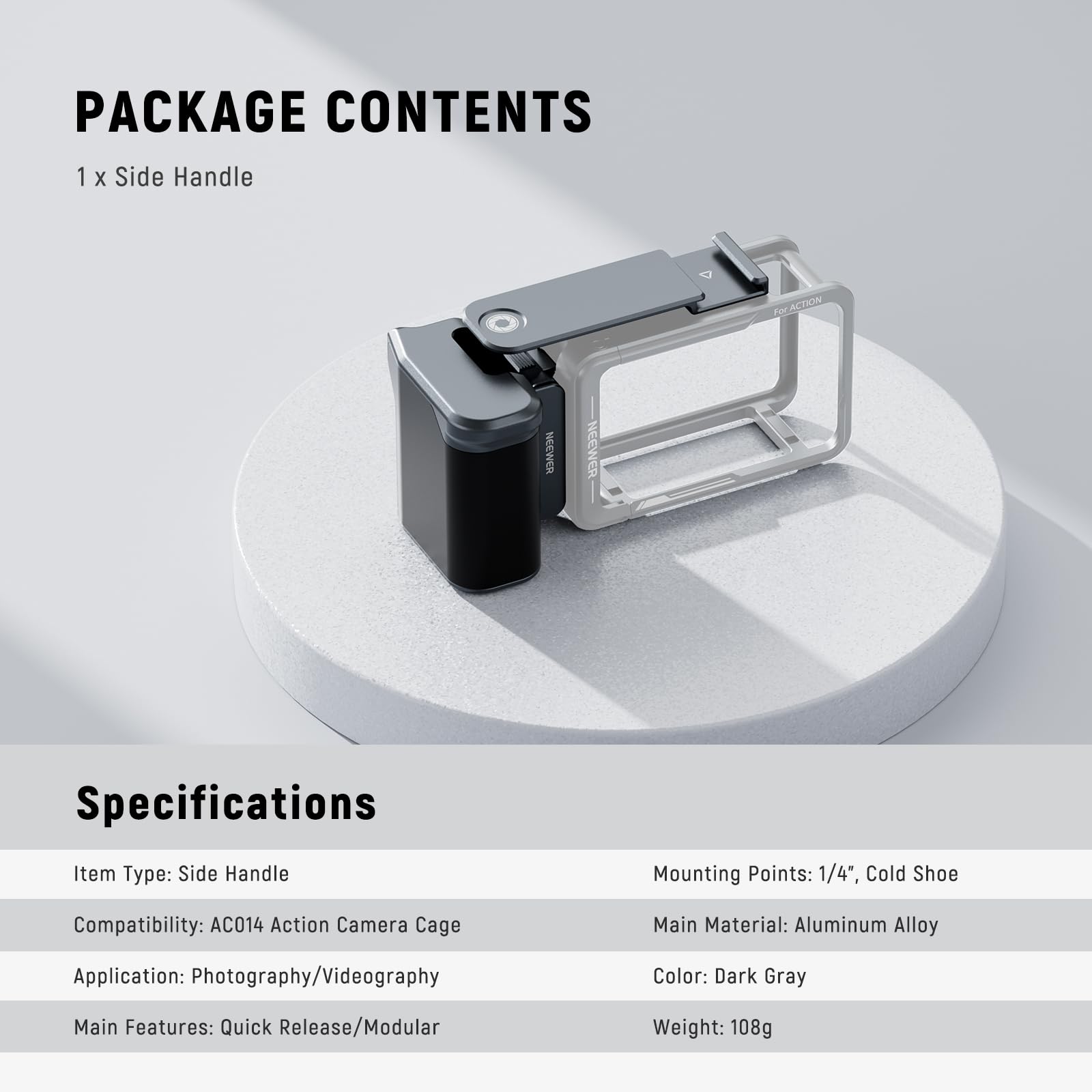 PACKAGE CONTENTS  
1 x Side Handle  

Specifications  
Item Type: Side Handle  
Mounting Points: 1/4", Cold Shoe  
Compatibility: AC014 Action Camera Cage  
Main Material: Aluminum Alloy  
Application: Photography/Videography  
Color: Dark Gray  
Main Features: Quick Release/Modular  
Weight: 108g