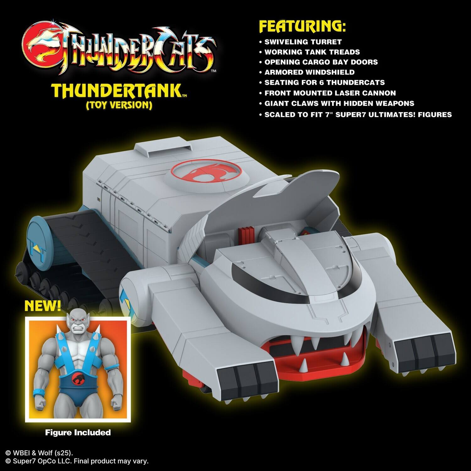 FEATURING:  
- SWIVELING TURRET  
- WORKING TANK TREADS  
- OPENING CARGO BAY DOORS  
- ARMORED WINDSHIELD  
- SEATING FOR 6 THUNDERCATS  
- FRONT MOUNTED LASER CANNON  
- GIANT CLAWS WITH HIDDEN WEAPONS  
- SCALED TO FIT 7" SUPER7 ULTIMATES! FIGURES  

NEW!  
Figure Included  

© WBEI & Wolf (s25).  
© Super7 OpCo LLC. Final product may vary.