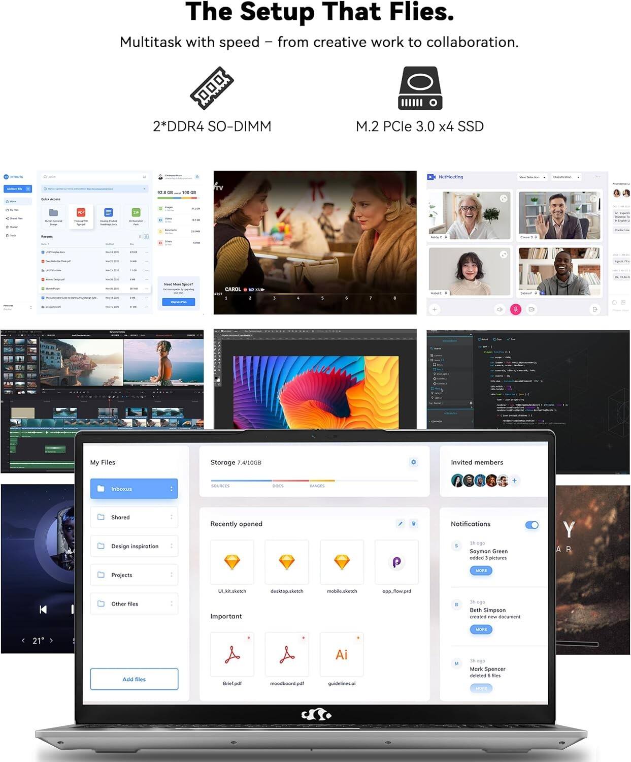 The Setup That Flies.

Multitask with speed – from creative work to collaboration.

2*DDR4 SO-DIMM

M.2 PCle 3.0 x4 SSD

My Files

Storage: 7.4/1008GB

Invited members

Recently opened

Notifications

Important

Add files

Shared

Design inspiration

Projects

Other files

ULAE.sketch

desktop.sketch

mobile.sketch

app.flow.prd

Ai guidelines.ai

Brief.pdf

moodboard.pdf

Saymon Green added 3 pictures

Beth Simpson created new document

Mark Spencer deleted 6 files