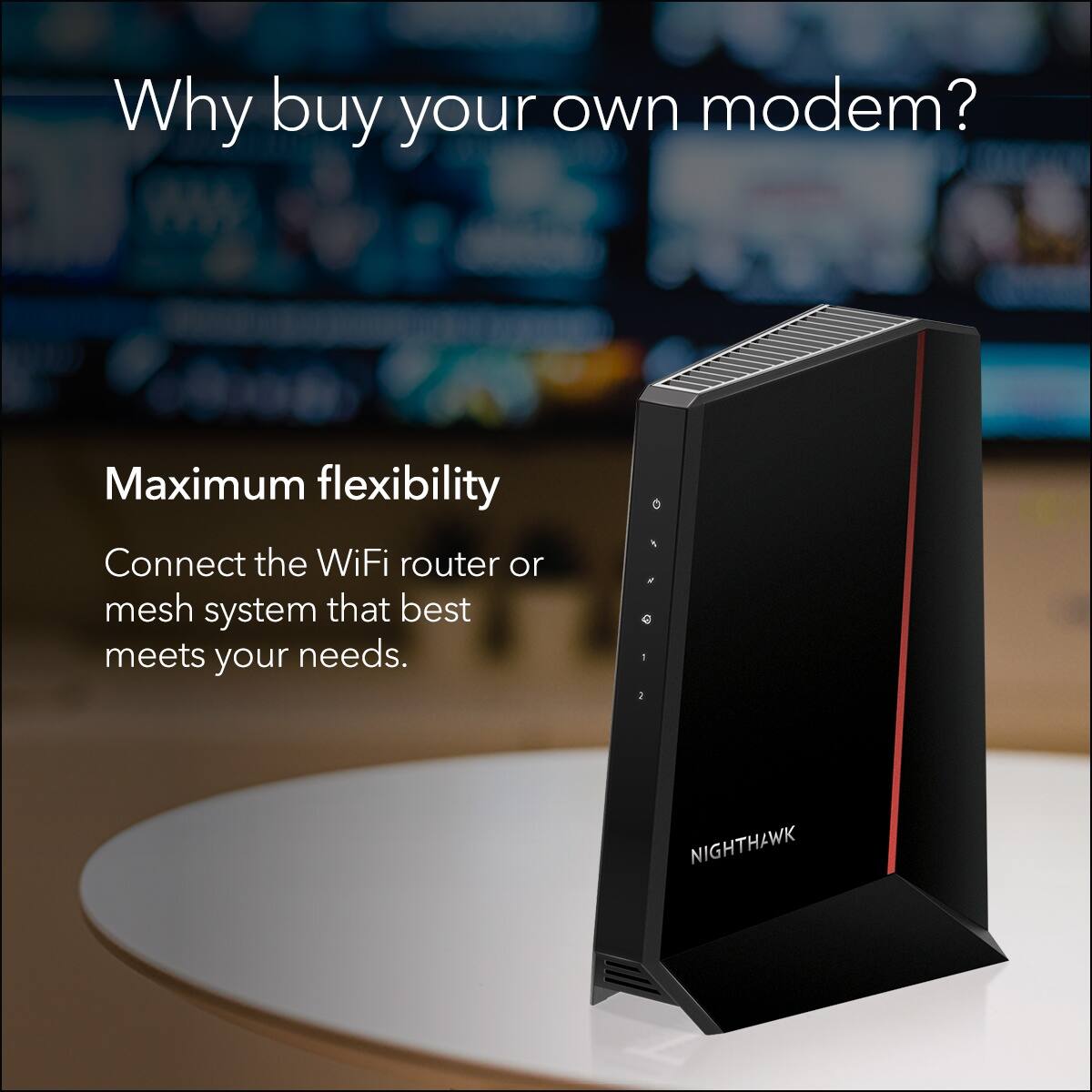 Why buy your own modem?  
Maximum flexibility  
Connect the WiFi router or mesh system that best meets your needs.  
NIGHTHAWK
