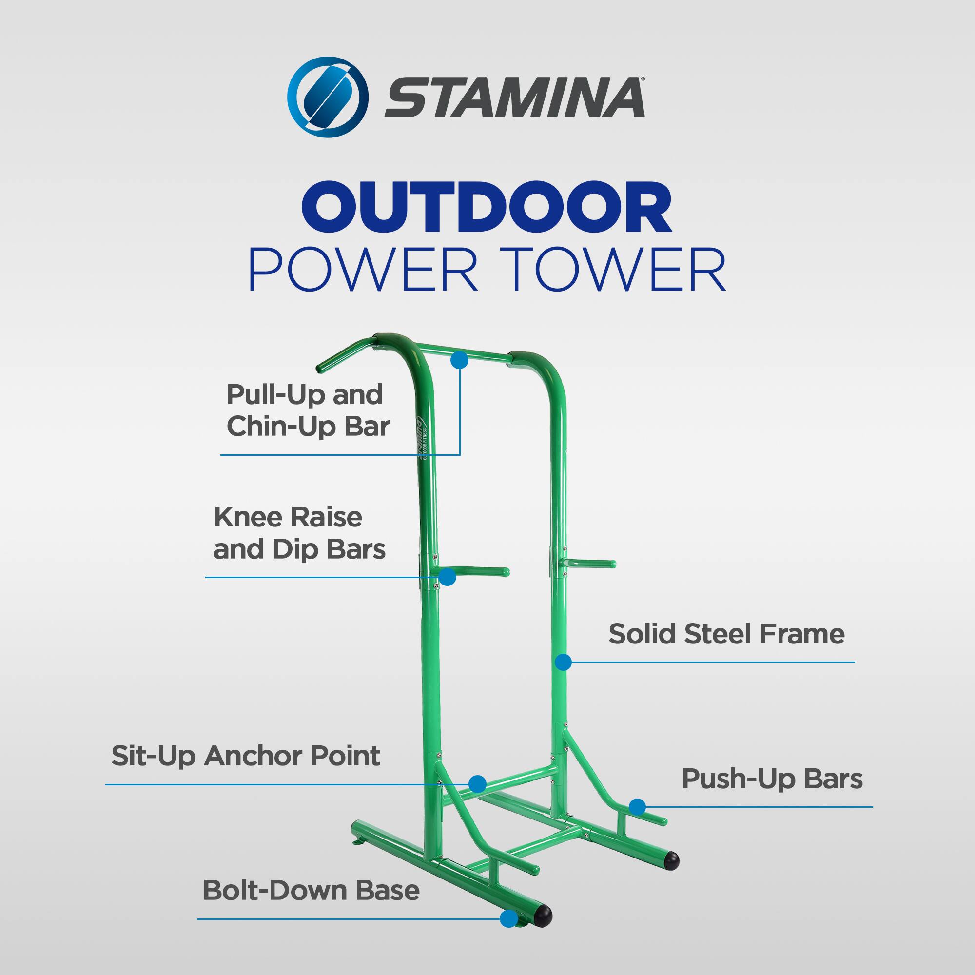 STAMINA OUTDOOR POWER TOWER  
Pull-Up and Chin-Up Bar  
Knee Raise and Dip Bars  
Solid Steel Frame  
Sit-Up Anchor Point  
Push-Up Bars  
Bolt-Down Base