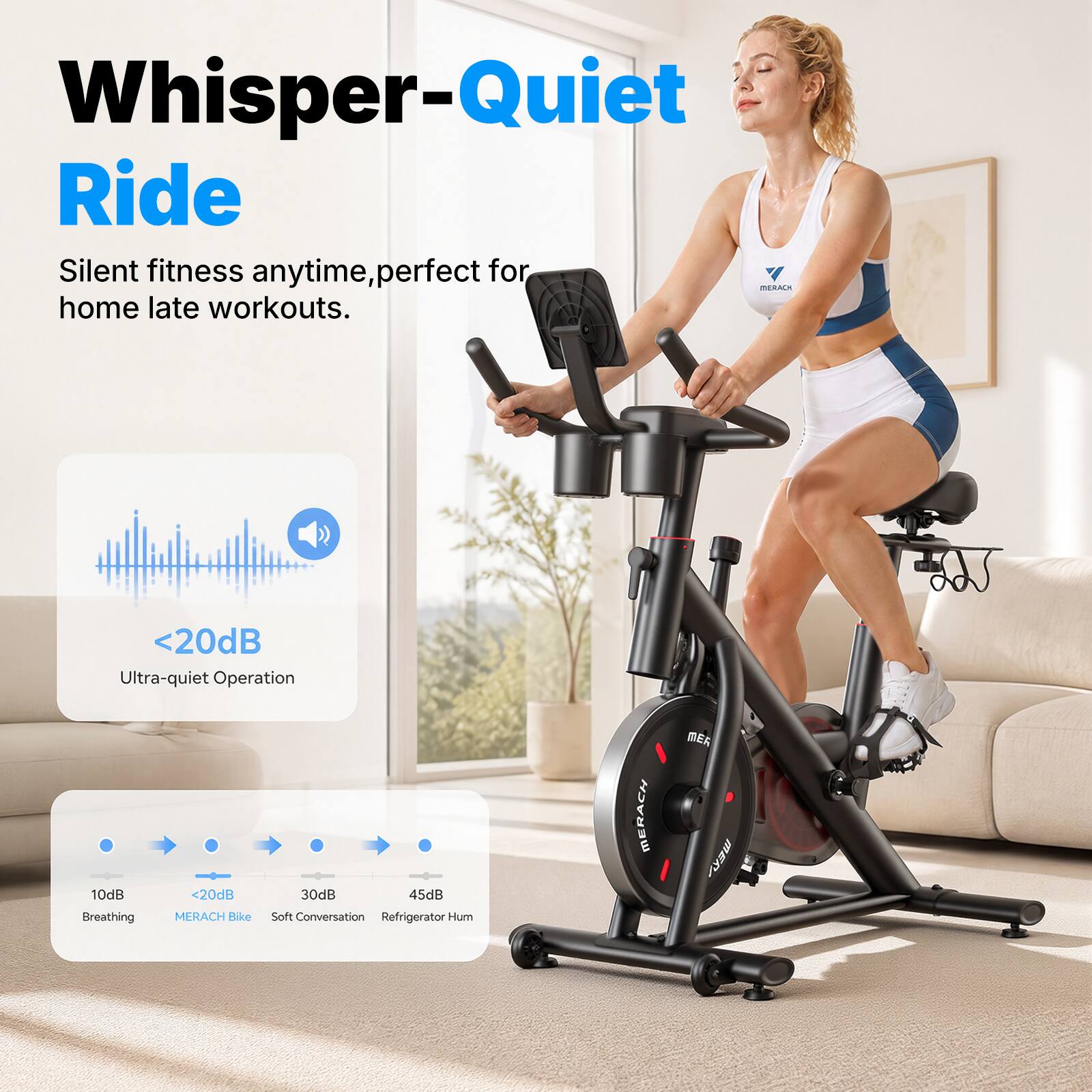 Whisper-Quiet Ride  
Silent fitness anytime, perfect for home late workouts.  

<20dB Ultra-quiet Operation  

10dB Breathing  
<20dB MERACH Bike  
30dB Soft Conversation  
45dB Refrigerator Hum  

MERACH