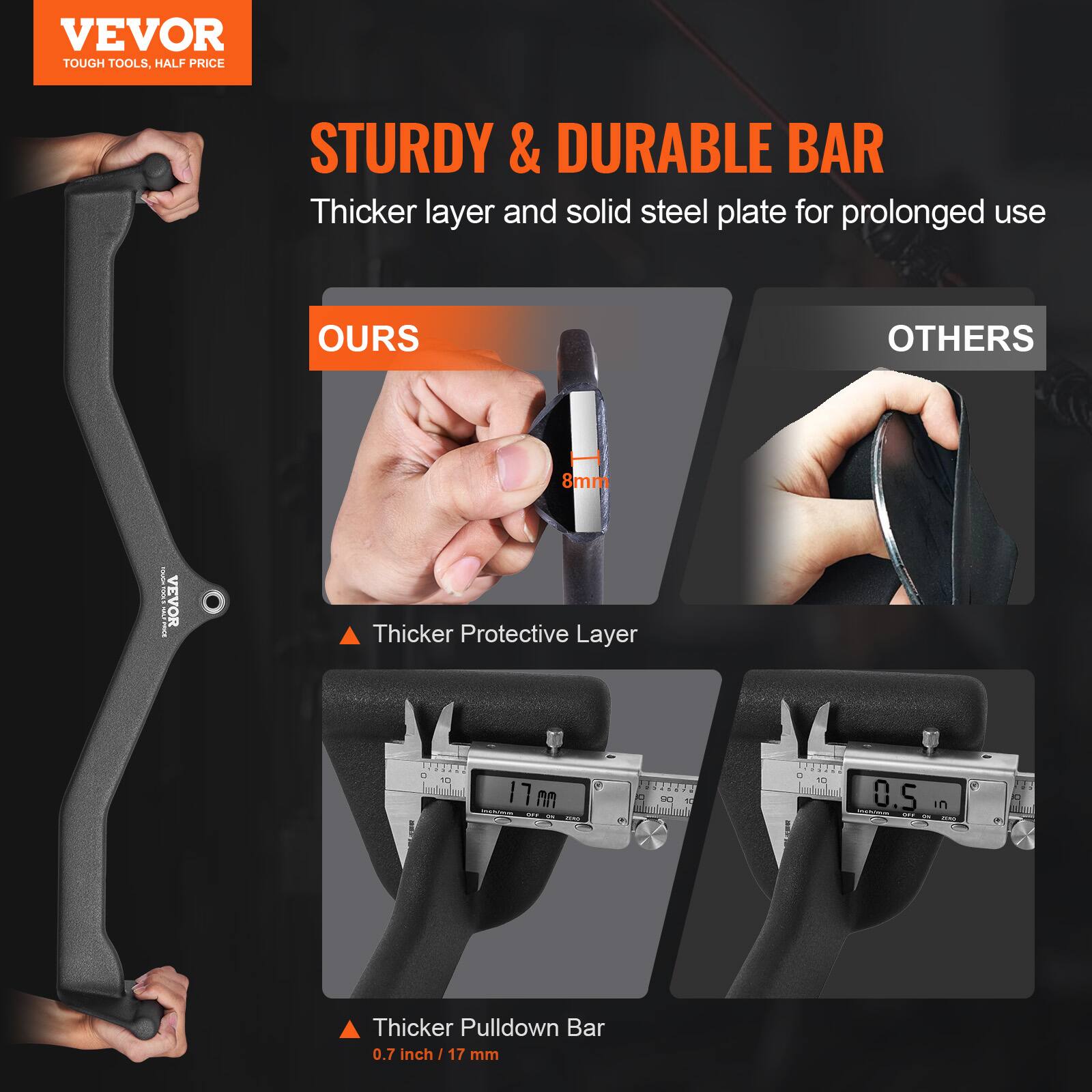 VEVOR  
TOUGH TOOLS, HALF PRICE  

STURDY & DURABLE BAR  
Thicker layer and solid steel plate for prolonged use  

OURS  
Thicker Protective Layer  
8mm  

OTHERS  
Thicker Pulldown Bar  
0.7 inch / 17 mm