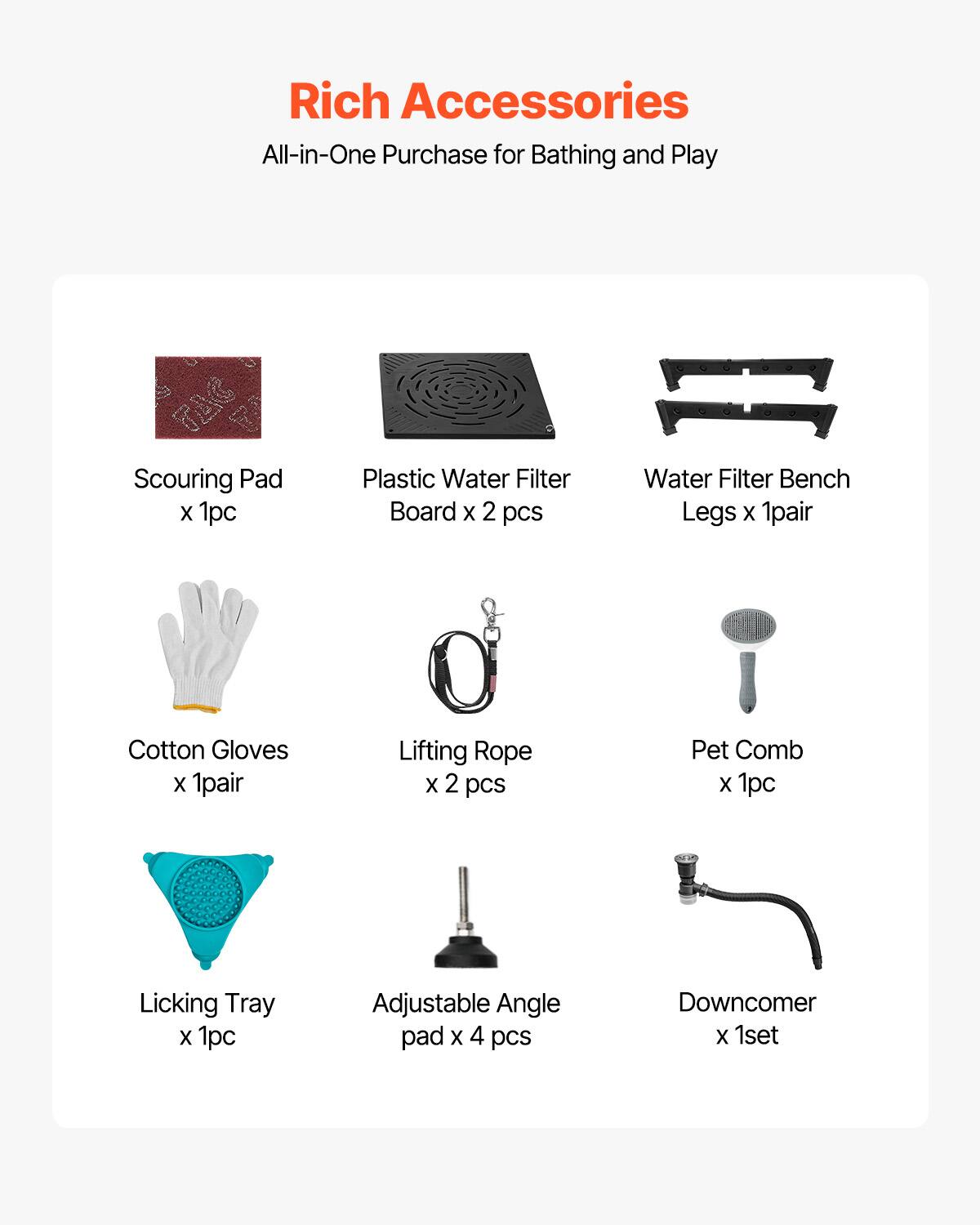 Rich Accessories  
All-in-One Purchase for Bathing and Play  

- Scouring Pad x 1pc  
- Plastic Water Filter Board x 2 pcs  
- Water Filter Bench Legs x 1pair  
- Cotton Gloves x 1pair  
- Lifting Rope x 2 pcs  
- Pet Comb x 1pc  
- Licking Tray x 1pc  
- Adjustable Angle pad x 4 pcs  
- Downcomer x 1set