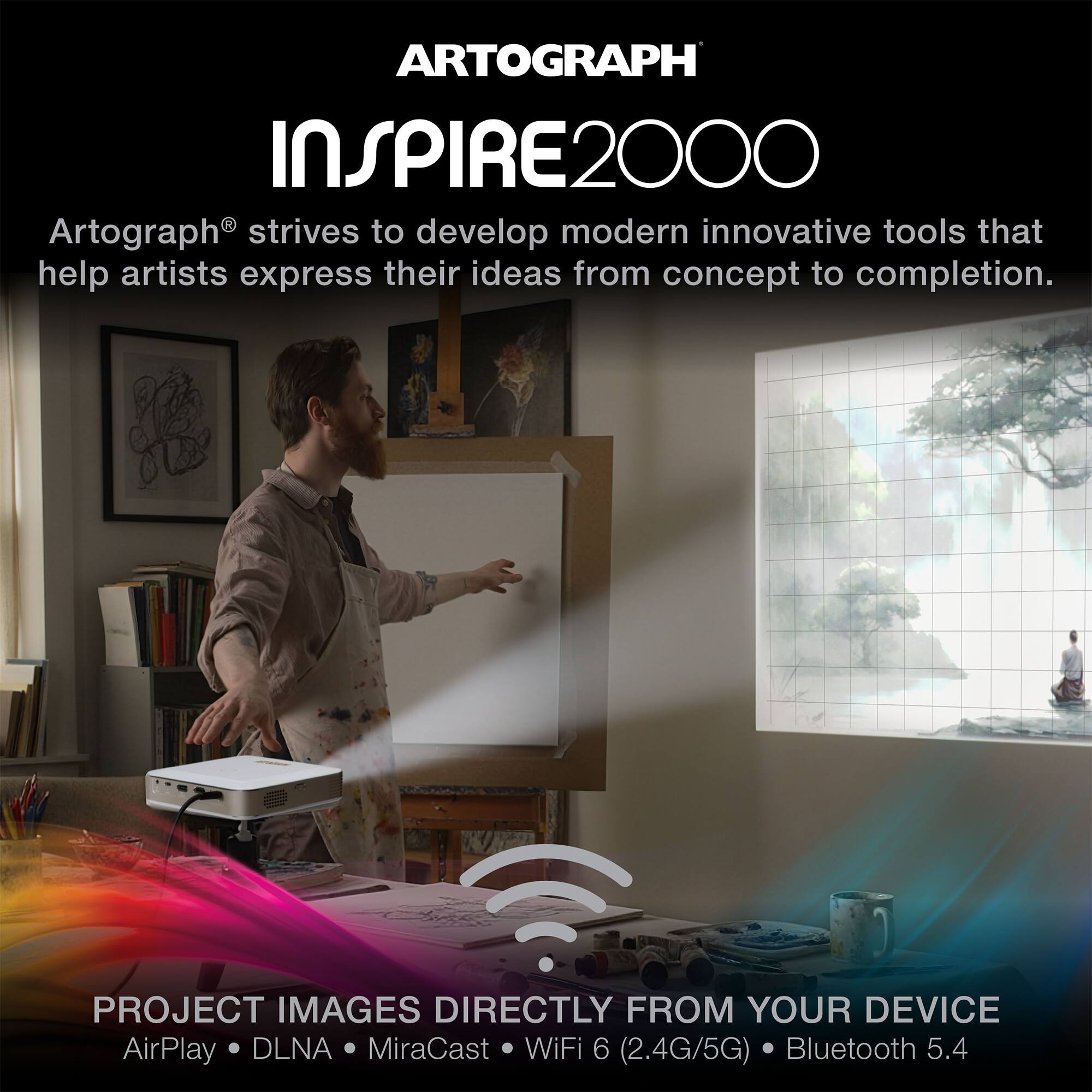 ARTOGRAPH INSPIRE2000

Artograph® strives to develop modern innovative tools that help artists express their ideas from concept to completion.

PROJECT IMAGES DIRECTLY FROM YOUR DEVICE
AirPlay • DLNA • MiraCast • WiFi 6 (2.4G/5G) • Bluetooth 5.4