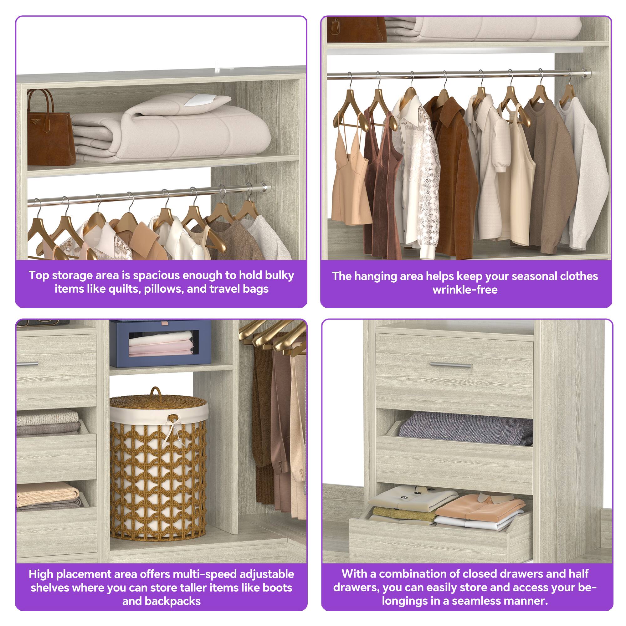 Top storage area is spacious enough to hold bulky items like quilts, pillows, and travel bags.

The hanging area helps keep your seasonal clothes wrinkle-free.

High placement area offers multi-speed adjustable shelves where you can store taller items like boots and backpacks.

With a combination of closed drawers and half drawers, you can easily store and access your belongings in a seamless manner.
