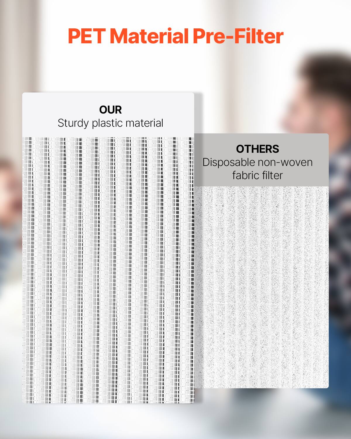 PET Material Pre-Filter

OUR  
Sturdy plastic material

OTHERS  
Disposable non-woven fabric filter