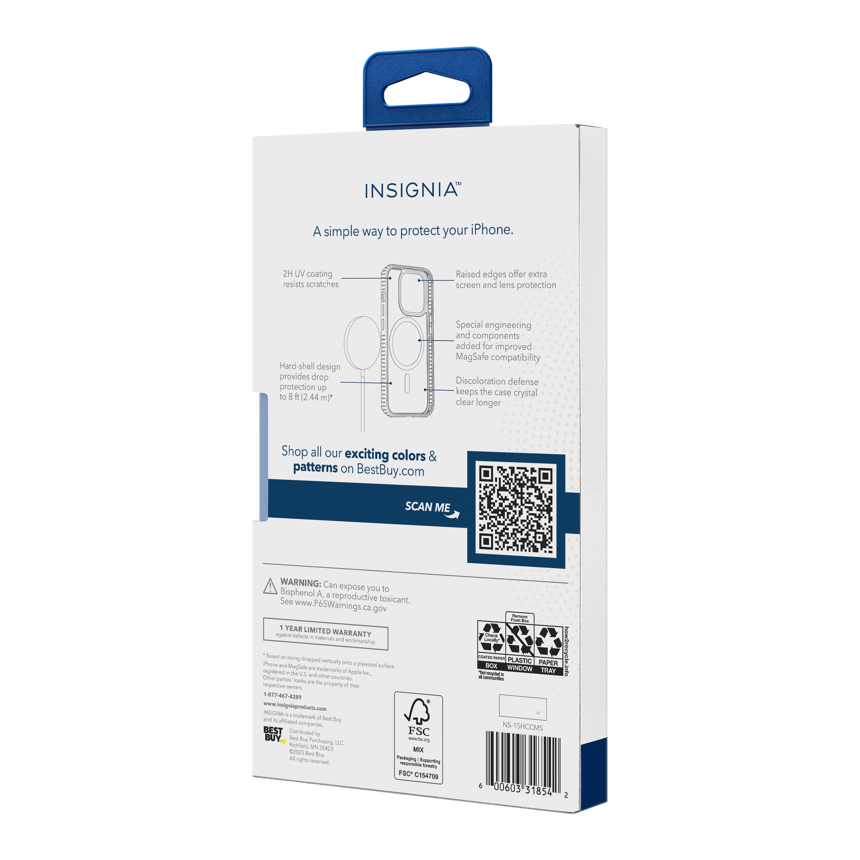 INSIGNIA  
A simple way to protect your iPhone.

- 2H UV coating resists scratches
- Raised edges offer extra screen and lens protection
- Hard-shell design provides drop protection up to 8 ft (2.44 m)
- Special engineering and components added for improved MagSafe compatibility
- Discoloration defense keeps the case crystal clear longer

Shop all our exciting colors & patterns on BestBuy.com

SCAN ME

WARNING: Can expose you to Bisphenol A, a reproductive toxicant. See www.P65Warnings.ca.gov

1 YEAR LIMITED WARRANTY - not covering a moved or for iPhone and MagSafe - the pinoy - AI - PLASTIC WINDOW PAPER TAY hewdresgnieine INSON a Boe ta b BUY - o be asta - De 4000 der to - FSC MIX ny - org I FSC C154706 I NS-15HCCMS 00603 31854

1-877-447-2489  
www.insigniaproducts.com  
info@insigniaproducts.com

FSC C154706  
