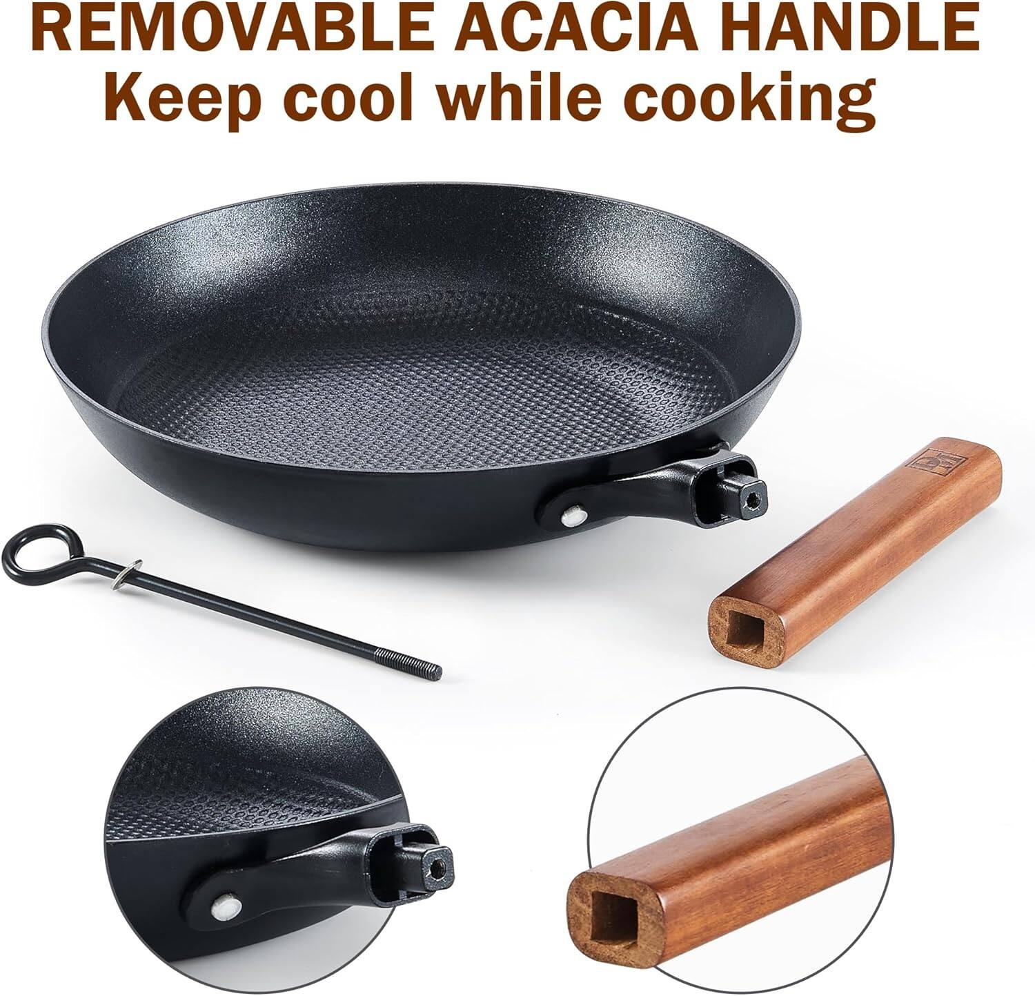 REMOVABLE ACACIA HANDLE  
Keep cool while cooking