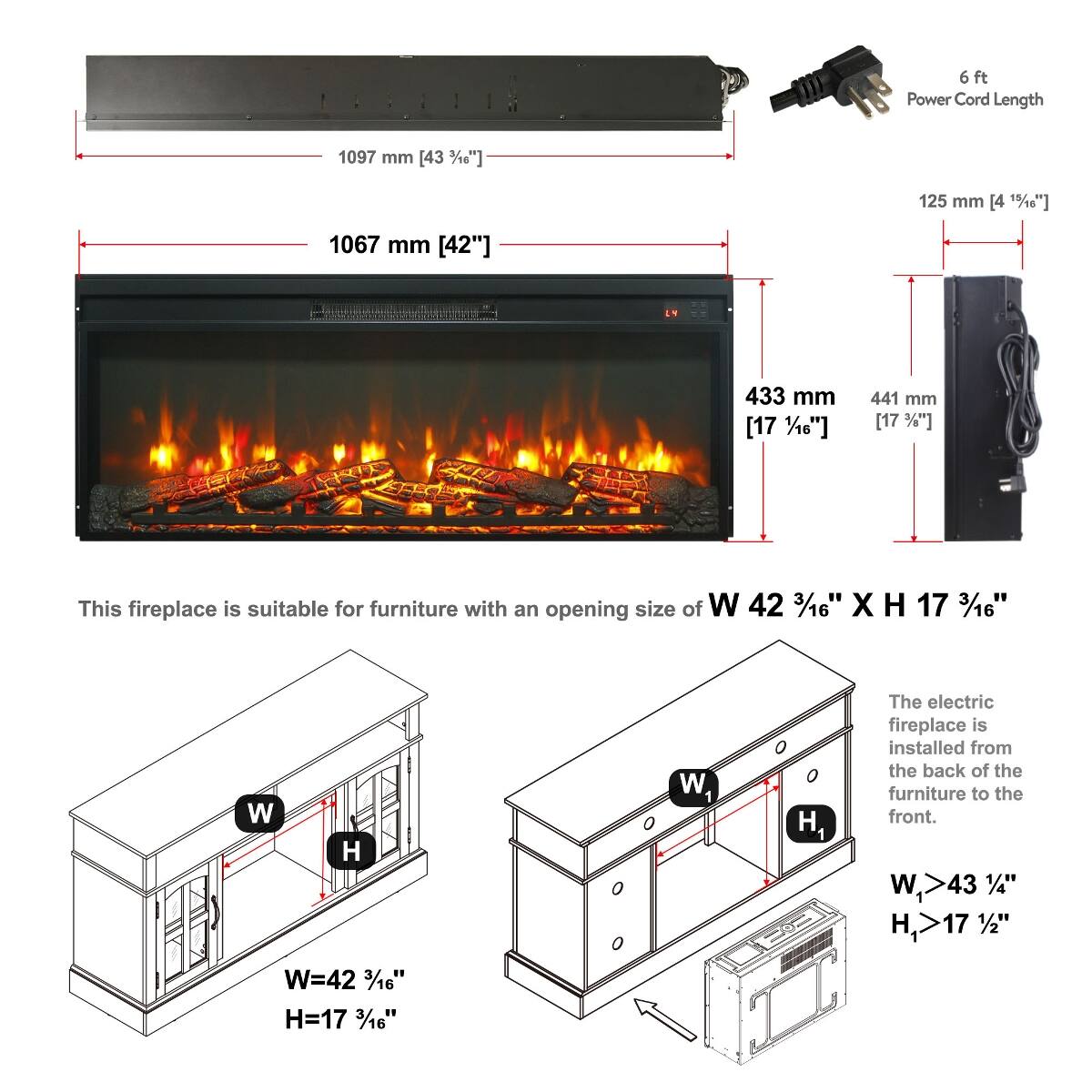 6 ft Power Cord Length  
1097 mm [43 3/16"]  
125 mm [4 15/18"]  
1067 mm [42"]  
433 mm [17 1/16"]  
441 mm [17 1/16"]  

This fireplace is suitable for furniture with an opening size of W 42 3/16" X H 17 3/16"  
W=42 3/16" H=17 3/16"  

The electric fireplace is installed from the back of the furniture to the front.  
W1>43 1/4" H1>17 1/2"