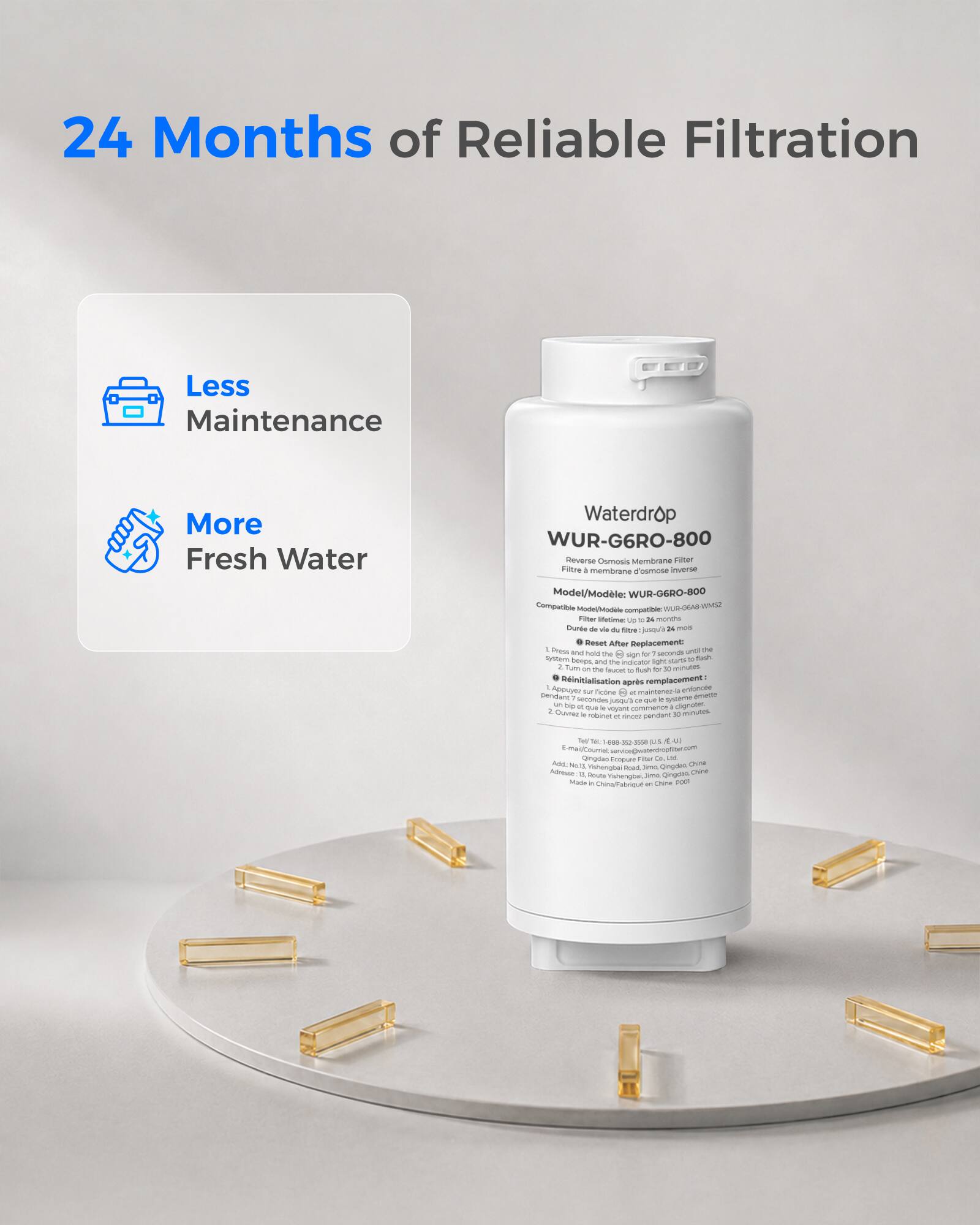 24 Months of Reliable Filtration  
Less Maintenance  
More Fresh Water  

Waterdrop WUR-G6RO-800 Reverse Osmosis Membrane Filter  
Filtre à membrane d'osmose inverse  
Model/Modèle: WUR-G6RO-800  
Compatible Model/Modèle compatible: WUR-G6RO-800  

Filter lifetime: Up to 24 months  
Durée de vie du filtre: jusqu'à 24 mois  

Reset After Replacement:  
1. Press and hold the sign for 7 seconds until the system beeps, then release.  
2. Turn on the faucet flush for 30 minutes.  
Réinitialisation après remplacement:  
1. Appuyez sur le bouton pendant 7 secondes jusqu'à ce que le système émette un bip, puis relâchez.  
2. Ouvrez le robinet et laissez couler pendant 30 minutes.  

Tell: -000 US  
E-mail/Courriel: service@waterdropfilter.com  
Add: No. 1 Yishengbai Dounan, Qingdao, China  
Adresse: No. 1 Yishengbai Doun